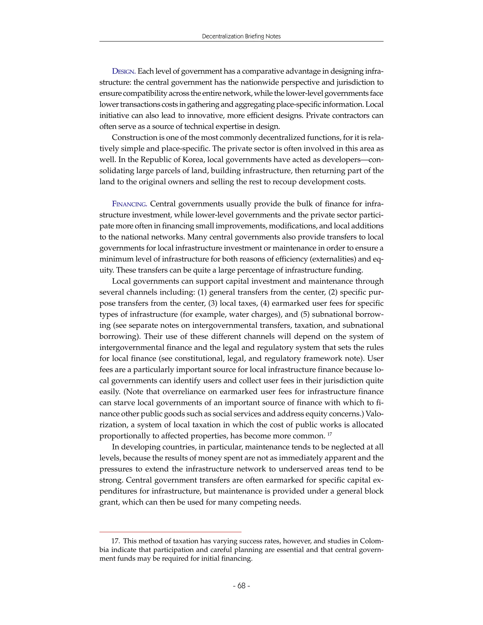 Decentralization Briefing Notes




     DESIGN. Each level of government has a comparative advantage in designing infra-
structure: the central government has the nationwide perspective and jurisdiction to
ensure compatibility across the entire network, while the lower-level governments face
lower transactions costs in gathering and aggregating place-specific information. Local
initiative can also lead to innovative, more efficient designs. Private contractors can
often serve as a source of technical expertise in design.
     Construction is one of the most commonly decentralized functions, for it is rela-
tively simple and place-specific. The private sector is often involved in this area as
well. In the Republic of Korea, local governments have acted as developers—con-
solidating large parcels of land, building infrastructure, then returning part of the
land to the original owners and selling the rest to recoup development costs.

    FINANCING. Central governments usually provide the bulk of finance for infra-
structure investment, while lower-level governments and the private sector partici-
pate more often in financing small improvements, modifications, and local additions
to the national networks. Many central governments also provide transfers to local
governments for local infrastructure investment or maintenance in order to ensure a
minimum level of infrastructure for both reasons of efficiency (externalities) and eq-
uity. These transfers can be quite a large percentage of infrastructure funding.
    Local governments can support capital investment and maintenance through
several channels including: (1) general transfers from the center, (2) specific pur-
pose transfers from the center, (3) local taxes, (4) earmarked user fees for specific
types of infrastructure (for example, water charges), and (5) subnational borrow-
ing (see separate notes on intergovernmental transfers, taxation, and subnational
borrowing). Their use of these different channels will depend on the system of
intergovernmental finance and the legal and regulatory system that sets the rules
for local finance (see constitutional, legal, and regulatory framework note). User
fees are a particularly important source for local infrastructure finance because lo-
cal governments can identify users and collect user fees in their jurisdiction quite
easily. (Note that overreliance on earmarked user fees for infrastructure finance
can starve local governments of an important source of finance with which to fi-
nance other public goods such as social services and address equity concerns.) Valo-
rization, a system of local taxation in which the cost of public works is allocated
proportionally to affected properties, has become more common. 17
    In developing countries, in particular, maintenance tends to be neglected at all
levels, because the results of money spent are not as immediately apparent and the
pressures to extend the infrastructure network to underserved areas tend to be
strong. Central government transfers are often earmarked for specific capital ex-
penditures for infrastructure, but maintenance is provided under a general block
grant, which can then be used for many competing needs.



    17. This method of taxation has varying success rates, however, and studies in Colom-
bia indicate that participation and careful planning are essential and that central govern-
ment funds may be required for initial financing.


                                            - 68 -
 