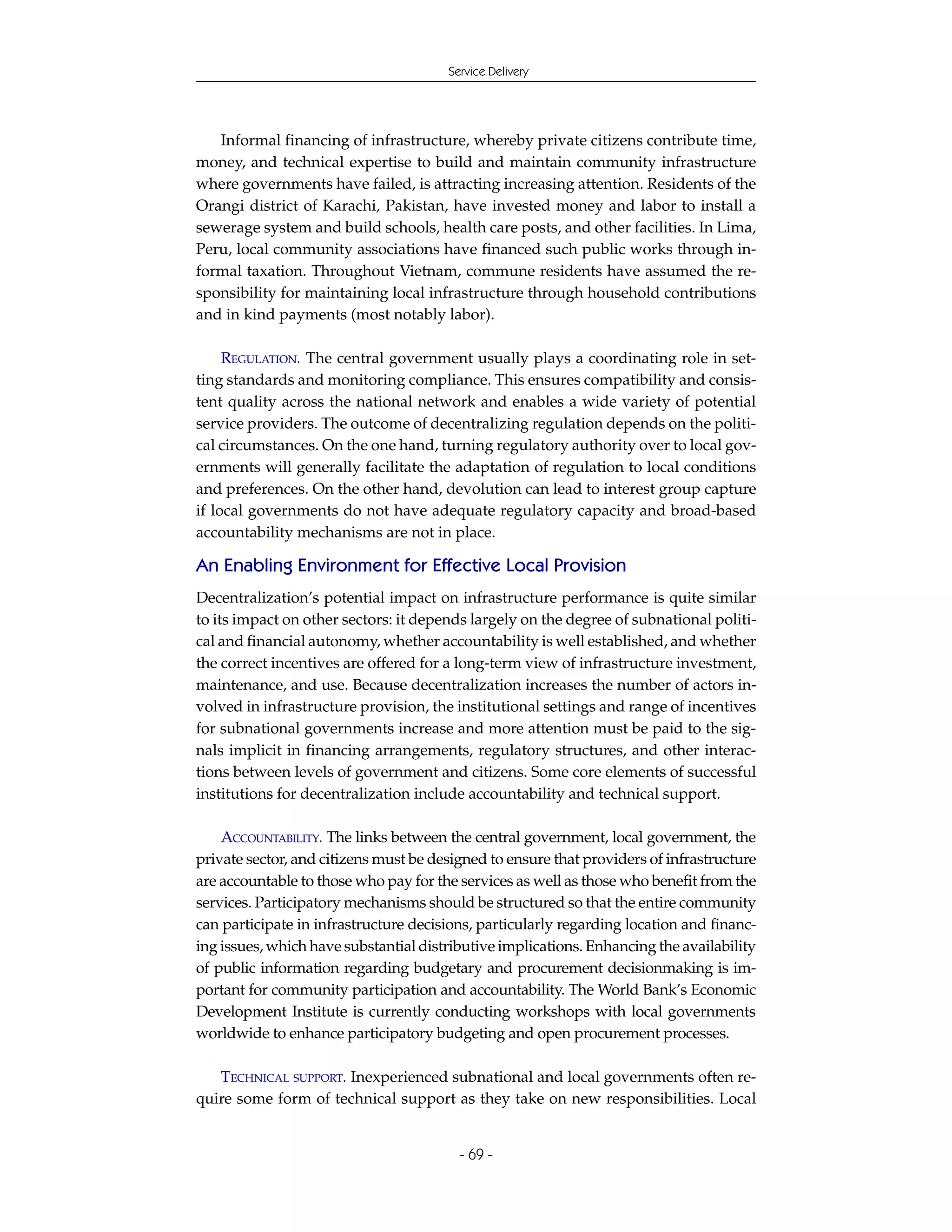 Service Delivery




   Informal financing of infrastructure, whereby private citizens contribute time,
money, and technical expertise to build and maintain community infrastructure
where governments have failed, is attracting increasing attention. Residents of the
Orangi district of Karachi, Pakistan, have invested money and labor to install a
sewerage system and build schools, health care posts, and other facilities. In Lima,
Peru, local community associations have financed such public works through in-
formal taxation. Throughout Vietnam, commune residents have assumed the re-
sponsibility for maintaining local infrastructure through household contributions
and in kind payments (most notably labor).

     REGULATION. The central government usually plays a coordinating role in set-
ting standards and monitoring compliance. This ensures compatibility and consis-
tent quality across the national network and enables a wide variety of potential
service providers. The outcome of decentralizing regulation depends on the politi-
cal circumstances. On the one hand, turning regulatory authority over to local gov-
ernments will generally facilitate the adaptation of regulation to local conditions
and preferences. On the other hand, devolution can lead to interest group capture
if local governments do not have adequate regulatory capacity and broad-based
accountability mechanisms are not in place.

An Enabling Environment for Effective Local Provision
Decentralization’s potential impact on infrastructure performance is quite similar
to its impact on other sectors: it depends largely on the degree of subnational politi-
cal and financial autonomy, whether accountability is well established, and whether
the correct incentives are offered for a long-term view of infrastructure investment,
maintenance, and use. Because decentralization increases the number of actors in-
volved in infrastructure provision, the institutional settings and range of incentives
for subnational governments increase and more attention must be paid to the sig-
nals implicit in financing arrangements, regulatory structures, and other interac-
tions between levels of government and citizens. Some core elements of successful
institutions for decentralization include accountability and technical support.

    ACCOUNTABILITY. The links between the central government, local government, the
private sector, and citizens must be designed to ensure that providers of infrastructure
are accountable to those who pay for the services as well as those who benefit from the
services. Participatory mechanisms should be structured so that the entire community
can participate in infrastructure decisions, particularly regarding location and financ-
ing issues, which have substantial distributive implications. Enhancing the availability
of public information regarding budgetary and procurement decisionmaking is im-
portant for community participation and accountability. The World Bank’s Economic
Development Institute is currently conducting workshops with local governments
worldwide to enhance participatory budgeting and open procurement processes.

   TECHNICAL SUPPORT. Inexperienced subnational and local governments often re-
quire some form of technical support as they take on new responsibilities. Local


                                         - 69 -
 