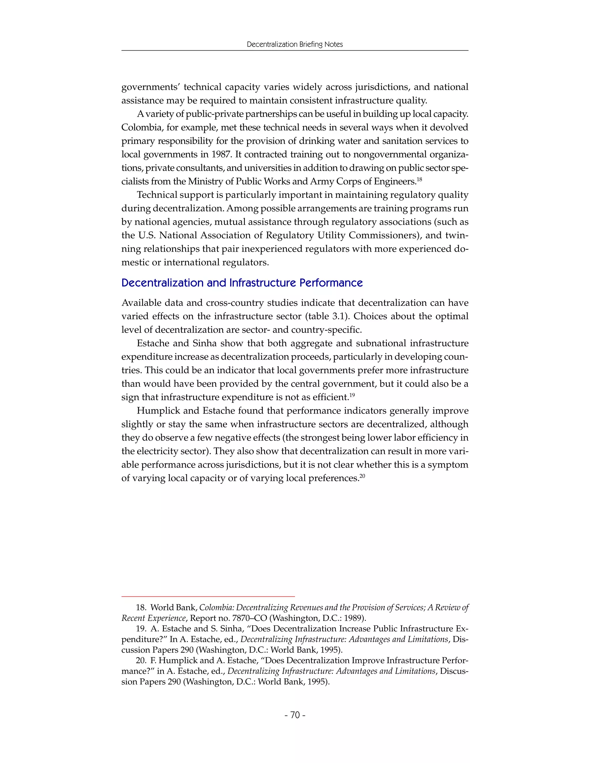 Decentralization Briefing Notes




governments’ technical capacity varies widely across jurisdictions, and national
assistance may be required to maintain consistent infrastructure quality.
     A variety of public-private partnerships can be useful in building up local capacity.
Colombia, for example, met these technical needs in several ways when it devolved
primary responsibility for the provision of drinking water and sanitation services to
local governments in 1987. It contracted training out to nongovernmental organiza-
tions, private consultants, and universities in addition to drawing on public sector spe-
cialists from the Ministry of Public Works and Army Corps of Engineers.18
     Technical support is particularly important in maintaining regulatory quality
during decentralization. Among possible arrangements are training programs run
by national agencies, mutual assistance through regulatory associations (such as
the U.S. National Association of Regulatory Utility Commissioners), and twin-
ning relationships that pair inexperienced regulators with more experienced do-
mestic or international regulators.

Decentralization and Infrastructure Performance
Available data and cross-country studies indicate that decentralization can have
varied effects on the infrastructure sector (table 3.1). Choices about the optimal
level of decentralization are sector- and country-specific.
    Estache and Sinha show that both aggregate and subnational infrastructure
expenditure increase as decentralization proceeds, particularly in developing coun-
tries. This could be an indicator that local governments prefer more infrastructure
than would have been provided by the central government, but it could also be a
sign that infrastructure expenditure is not as efficient.19
    Humplick and Estache found that performance indicators generally improve
slightly or stay the same when infrastructure sectors are decentralized, although
they do observe a few negative effects (the strongest being lower labor efficiency in
the electricity sector). They also show that decentralization can result in more vari-
able performance across jurisdictions, but it is not clear whether this is a symptom
of varying local capacity or of varying local preferences.20




    18. World Bank, Colombia: Decentralizing Revenues and the Provision of Services; A Review of
Recent Experience, Report no. 7870–CO (Washington, D.C.: 1989).
    19. A. Estache and S. Sinha, “Does Decentralization Increase Public Infrastructure Ex-
penditure?” In A. Estache, ed., Decentralizing Infrastructure: Advantages and Limitations, Dis-
cussion Papers 290 (Washington, D.C.: World Bank, 1995).
    20. F. Humplick and A. Estache, “Does Decentralization Improve Infrastructure Perfor-
mance?” in A. Estache, ed., Decentralizing Infrastructure: Advantages and Limitations, Discus-
sion Papers 290 (Washington, D.C.: World Bank, 1995).


                                              - 70 -
 