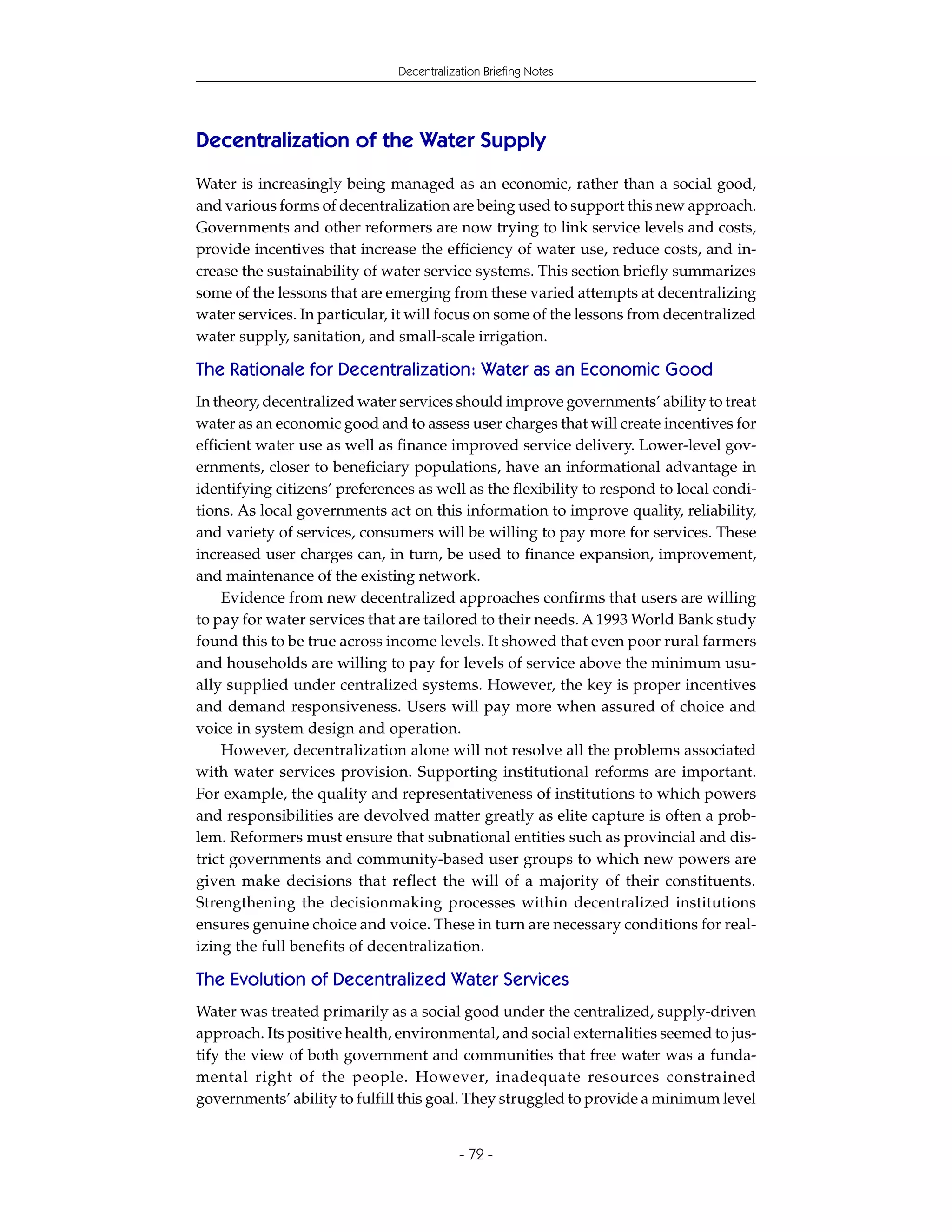 Decentralization Briefing Notes




Decentralization of the Water Supply
Water is increasingly being managed as an economic, rather than a social good,
and various forms of decentralization are being used to support this new approach.
Governments and other reformers are now trying to link service levels and costs,
provide incentives that increase the efficiency of water use, reduce costs, and in-
crease the sustainability of water service systems. This section briefly summarizes
some of the lessons that are emerging from these varied attempts at decentralizing
water services. In particular, it will focus on some of the lessons from decentralized
water supply, sanitation, and small-scale irrigation.

The Rationale for Decentralization: Water as an Economic Good
In theory, decentralized water services should improve governments’ ability to treat
water as an economic good and to assess user charges that will create incentives for
efficient water use as well as finance improved service delivery. Lower-level gov-
ernments, closer to beneficiary populations, have an informational advantage in
identifying citizens’ preferences as well as the flexibility to respond to local condi-
tions. As local governments act on this information to improve quality, reliability,
and variety of services, consumers will be willing to pay more for services. These
increased user charges can, in turn, be used to finance expansion, improvement,
and maintenance of the existing network.
    Evidence from new decentralized approaches confirms that users are willing
to pay for water services that are tailored to their needs. A 1993 World Bank study
found this to be true across income levels. It showed that even poor rural farmers
and households are willing to pay for levels of service above the minimum usu-
ally supplied under centralized systems. However, the key is proper incentives
and demand responsiveness. Users will pay more when assured of choice and
voice in system design and operation.
    However, decentralization alone will not resolve all the problems associated
with water services provision. Supporting institutional reforms are important.
For example, the quality and representativeness of institutions to which powers
and responsibilities are devolved matter greatly as elite capture is often a prob-
lem. Reformers must ensure that subnational entities such as provincial and dis-
trict governments and community-based user groups to which new powers are
given make decisions that reflect the will of a majority of their constituents.
Strengthening the decisionmaking processes within decentralized institutions
ensures genuine choice and voice. These in turn are necessary conditions for real-
izing the full benefits of decentralization.

The Evolution of Decentralized Water Services
Water was treated primarily as a social good under the centralized, supply-driven
approach. Its positive health, environmental, and social externalities seemed to jus-
tify the view of both government and communities that free water was a funda-
mental right of the people. However, inadequate resources constrained
governments’ ability to fulfill this goal. They struggled to provide a minimum level


                                           - 72 -
 