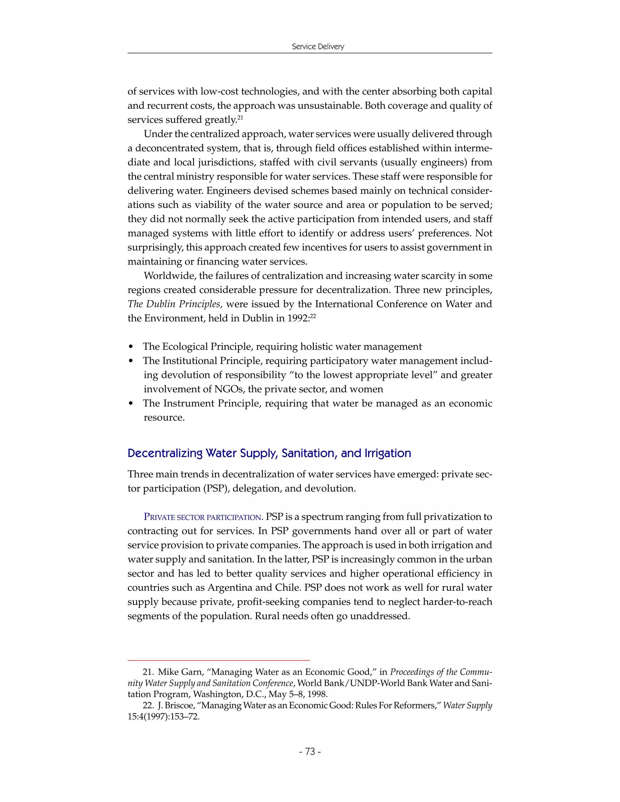 Service Delivery




of services with low-cost technologies, and with the center absorbing both capital
and recurrent costs, the approach was unsustainable. Both coverage and quality of
services suffered greatly.21
    Under the centralized approach, water services were usually delivered through
a deconcentrated system, that is, through field offices established within interme-
diate and local jurisdictions, staffed with civil servants (usually engineers) from
the central ministry responsible for water services. These staff were responsible for
delivering water. Engineers devised schemes based mainly on technical consider-
ations such as viability of the water source and area or population to be served;
they did not normally seek the active participation from intended users, and staff
managed systems with little effort to identify or address users’ preferences. Not
surprisingly, this approach created few incentives for users to assist government in
maintaining or financing water services.
    Worldwide, the failures of centralization and increasing water scarcity in some
regions created considerable pressure for decentralization. Three new principles,
The Dublin Principles, were issued by the International Conference on Water and
the Environment, held in Dublin in 1992:22

• The Ecological Principle, requiring holistic water management
• The Institutional Principle, requiring participatory water management includ-
  ing devolution of responsibility “to the lowest appropriate level” and greater
  involvement of NGOs, the private sector, and women
• The Instrument Principle, requiring that water be managed as an economic
  resource.


Decentralizing Water Supply, Sanitation, and Irrigation
Three main trends in decentralization of water services have emerged: private sec-
tor participation (PSP), delegation, and devolution.

    PRIVATE SECTOR PARTICIPATION. PSP is a spectrum ranging from full privatization to
contracting out for services. In PSP governments hand over all or part of water
service provision to private companies. The approach is used in both irrigation and
water supply and sanitation. In the latter, PSP is increasingly common in the urban
sector and has led to better quality services and higher operational efficiency in
countries such as Argentina and Chile. PSP does not work as well for rural water
supply because private, profit-seeking companies tend to neglect harder-to-reach
segments of the population. Rural needs often go unaddressed.




    21. Mike Garn, “Managing Water as an Economic Good,” in Proceedings of the Commu-
nity Water Supply and Sanitation Conference, World Bank/UNDP-World Bank Water and Sani-
tation Program, Washington, D.C., May 5–8, 1998.
    22. J. Briscoe, “Managing Water as an Economic Good: Rules For Reformers,” Water Supply
15:4(1997):153–72.


                                           - 73 -
 