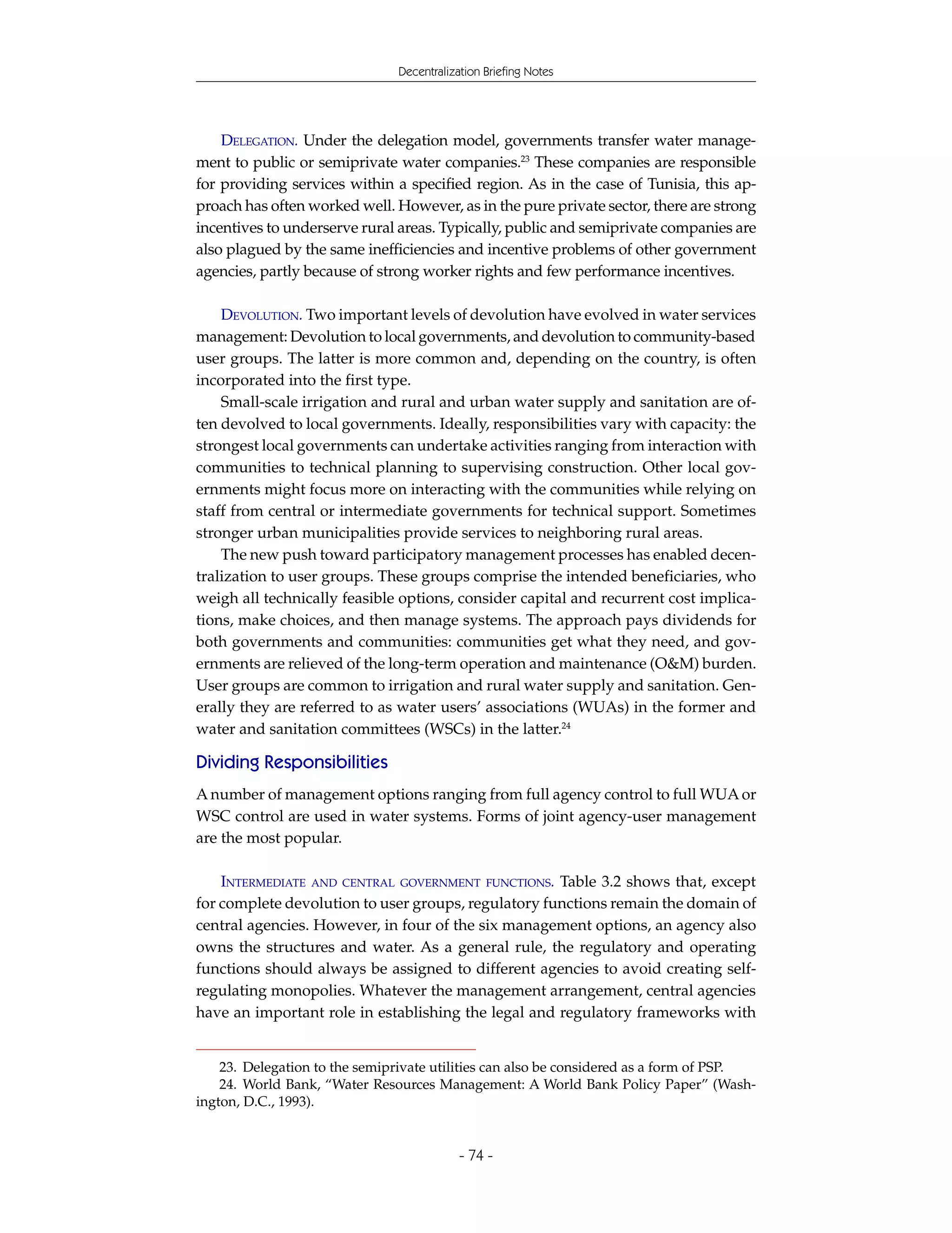 Decentralization Briefing Notes




    DELEGATION. Under the delegation model, governments transfer water manage-
ment to public or semiprivate water companies.23 These companies are responsible
for providing services within a specified region. As in the case of Tunisia, this ap-
proach has often worked well. However, as in the pure private sector, there are strong
incentives to underserve rural areas. Typically, public and semiprivate companies are
also plagued by the same inefficiencies and incentive problems of other government
agencies, partly because of strong worker rights and few performance incentives.

    DEVOLUTION. Two important levels of devolution have evolved in water services
management: Devolution to local governments, and devolution to community-based
user groups. The latter is more common and, depending on the country, is often
incorporated into the first type.
    Small-scale irrigation and rural and urban water supply and sanitation are of-
ten devolved to local governments. Ideally, responsibilities vary with capacity: the
strongest local governments can undertake activities ranging from interaction with
communities to technical planning to supervising construction. Other local gov-
ernments might focus more on interacting with the communities while relying on
staff from central or intermediate governments for technical support. Sometimes
stronger urban municipalities provide services to neighboring rural areas.
    The new push toward participatory management processes has enabled decen-
tralization to user groups. These groups comprise the intended beneficiaries, who
weigh all technically feasible options, consider capital and recurrent cost implica-
tions, make choices, and then manage systems. The approach pays dividends for
both governments and communities: communities get what they need, and gov-
ernments are relieved of the long-term operation and maintenance (O&M) burden.
User groups are common to irrigation and rural water supply and sanitation. Gen-
erally they are referred to as water users’ associations (WUAs) in the former and
water and sanitation committees (WSCs) in the latter.24

Dividing Responsibilities
A number of management options ranging from full agency control to full WUA or
WSC control are used in water systems. Forms of joint agency-user management
are the most popular.

    INTERMEDIATE AND CENTRAL GOVERNMENT FUNCTIONS. Table 3.2 shows that, except
for complete devolution to user groups, regulatory functions remain the domain of
central agencies. However, in four of the six management options, an agency also
owns the structures and water. As a general rule, the regulatory and operating
functions should always be assigned to different agencies to avoid creating self-
regulating monopolies. Whatever the management arrangement, central agencies
have an important role in establishing the legal and regulatory frameworks with


    23. Delegation to the semiprivate utilities can also be considered as a form of PSP.
    24. World Bank, “Water Resources Management: A World Bank Policy Paper” (Wash-
ington, D.C., 1993).


                                           - 74 -
 