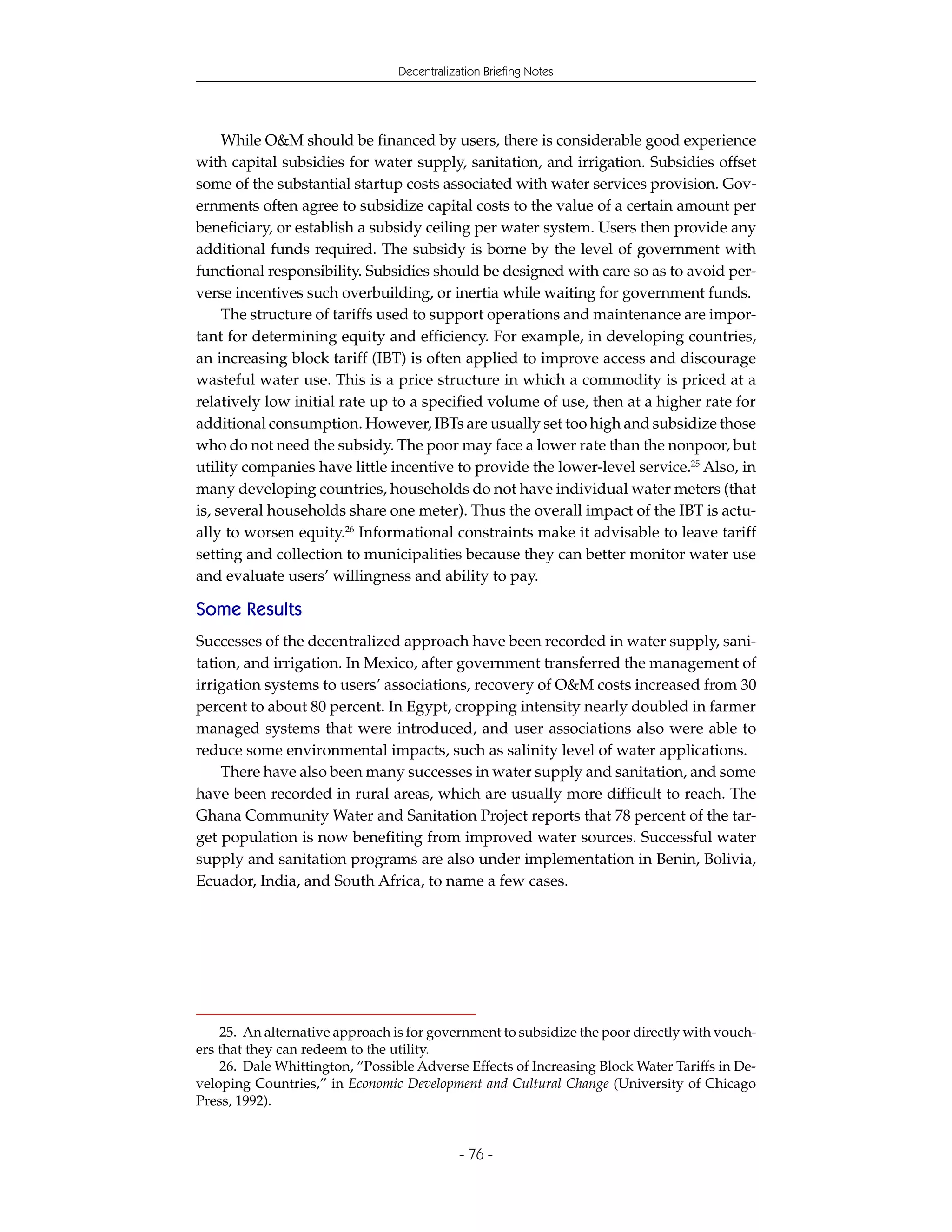 Decentralization Briefing Notes




     While O&M should be financed by users, there is considerable good experience
with capital subsidies for water supply, sanitation, and irrigation. Subsidies offset
some of the substantial startup costs associated with water services provision. Gov-
ernments often agree to subsidize capital costs to the value of a certain amount per
beneficiary, or establish a subsidy ceiling per water system. Users then provide any
additional funds required. The subsidy is borne by the level of government with
functional responsibility. Subsidies should be designed with care so as to avoid per-
verse incentives such overbuilding, or inertia while waiting for government funds.
     The structure of tariffs used to support operations and maintenance are impor-
tant for determining equity and efficiency. For example, in developing countries,
an increasing block tariff (IBT) is often applied to improve access and discourage
wasteful water use. This is a price structure in which a commodity is priced at a
relatively low initial rate up to a specified volume of use, then at a higher rate for
additional consumption. However, IBTs are usually set too high and subsidize those
who do not need the subsidy. The poor may face a lower rate than the nonpoor, but
utility companies have little incentive to provide the lower-level service.25 Also, in
many developing countries, households do not have individual water meters (that
is, several households share one meter). Thus the overall impact of the IBT is actu-
ally to worsen equity.26 Informational constraints make it advisable to leave tariff
setting and collection to municipalities because they can better monitor water use
and evaluate users’ willingness and ability to pay.

Some Results
Successes of the decentralized approach have been recorded in water supply, sani-
tation, and irrigation. In Mexico, after government transferred the management of
irrigation systems to users’ associations, recovery of O&M costs increased from 30
percent to about 80 percent. In Egypt, cropping intensity nearly doubled in farmer
managed systems that were introduced, and user associations also were able to
reduce some environmental impacts, such as salinity level of water applications.
    There have also been many successes in water supply and sanitation, and some
have been recorded in rural areas, which are usually more difficult to reach. The
Ghana Community Water and Sanitation Project reports that 78 percent of the tar-
get population is now benefiting from improved water sources. Successful water
supply and sanitation programs are also under implementation in Benin, Bolivia,
Ecuador, India, and South Africa, to name a few cases.




    25. An alternative approach is for government to subsidize the poor directly with vouch-
ers that they can redeem to the utility.
    26. Dale Whittington, “Possible Adverse Effects of Increasing Block Water Tariffs in De-
veloping Countries,” in Economic Development and Cultural Change (University of Chicago
Press, 1992).


                                             - 76 -
 