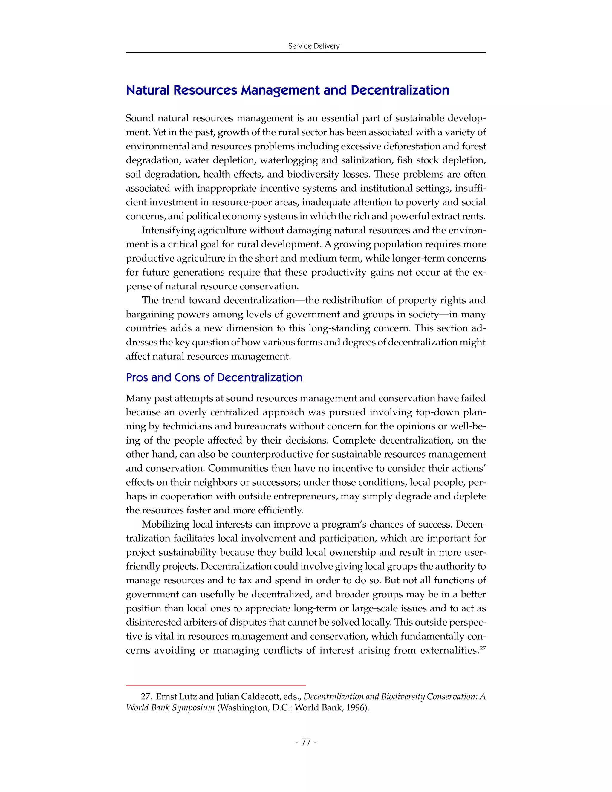 Service Delivery




Natural Resources Management and Decentralization
Sound natural resources management is an essential part of sustainable develop-
ment. Yet in the past, growth of the rural sector has been associated with a variety of
environmental and resources problems including excessive deforestation and forest
degradation, water depletion, waterlogging and salinization, fish stock depletion,
soil degradation, health effects, and biodiversity losses. These problems are often
associated with inappropriate incentive systems and institutional settings, insuffi-
cient investment in resource-poor areas, inadequate attention to poverty and social
concerns, and political economy systems in which the rich and powerful extract rents.
    Intensifying agriculture without damaging natural resources and the environ-
ment is a critical goal for rural development. A growing population requires more
productive agriculture in the short and medium term, while longer-term concerns
for future generations require that these productivity gains not occur at the ex-
pense of natural resource conservation.
    The trend toward decentralization—the redistribution of property rights and
bargaining powers among levels of government and groups in society—in many
countries adds a new dimension to this long-standing concern. This section ad-
dresses the key question of how various forms and degrees of decentralization might
affect natural resources management.

Pros and Cons of Decentralization
Many past attempts at sound resources management and conservation have failed
because an overly centralized approach was pursued involving top-down plan-
ning by technicians and bureaucrats without concern for the opinions or well-be-
ing of the people affected by their decisions. Complete decentralization, on the
other hand, can also be counterproductive for sustainable resources management
and conservation. Communities then have no incentive to consider their actions’
effects on their neighbors or successors; under those conditions, local people, per-
haps in cooperation with outside entrepreneurs, may simply degrade and deplete
the resources faster and more efficiently.
    Mobilizing local interests can improve a program’s chances of success. Decen-
tralization facilitates local involvement and participation, which are important for
project sustainability because they build local ownership and result in more user-
friendly projects. Decentralization could involve giving local groups the authority to
manage resources and to tax and spend in order to do so. But not all functions of
government can usefully be decentralized, and broader groups may be in a better
position than local ones to appreciate long-term or large-scale issues and to act as
disinterested arbiters of disputes that cannot be solved locally. This outside perspec-
tive is vital in resources management and conservation, which fundamentally con-
cerns avoiding or managing conflicts of interest arising from externalities. 27



   27. Ernst Lutz and Julian Caldecott, eds., Decentralization and Biodiversity Conservation: A
World Bank Symposium (Washington, D.C.: World Bank, 1996).


                                            - 77 -
 