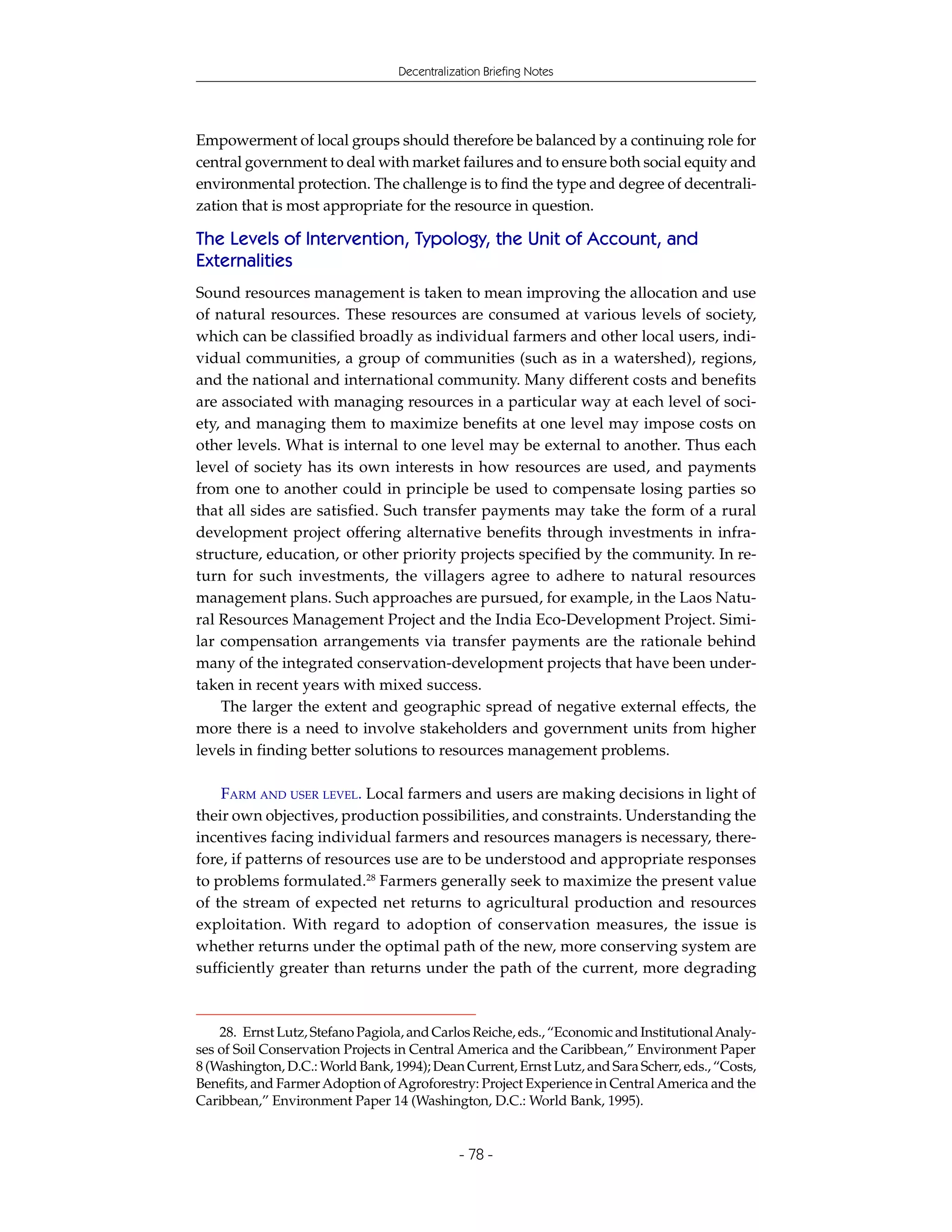 Decentralization Briefing Notes




Empowerment of local groups should therefore be balanced by a continuing role for
central government to deal with market failures and to ensure both social equity and
environmental protection. The challenge is to find the type and degree of decentrali-
zation that is most appropriate for the resource in question.

The Levels of Intervention, Typology, the Unit of Account, and
Externalities
Sound resources management is taken to mean improving the allocation and use
of natural resources. These resources are consumed at various levels of society,
which can be classified broadly as individual farmers and other local users, indi-
vidual communities, a group of communities (such as in a watershed), regions,
and the national and international community. Many different costs and benefits
are associated with managing resources in a particular way at each level of soci-
ety, and managing them to maximize benefits at one level may impose costs on
other levels. What is internal to one level may be external to another. Thus each
level of society has its own interests in how resources are used, and payments
from one to another could in principle be used to compensate losing parties so
that all sides are satisfied. Such transfer payments may take the form of a rural
development project offering alternative benefits through investments in infra-
structure, education, or other priority projects specified by the community. In re-
turn for such investments, the villagers agree to adhere to natural resources
management plans. Such approaches are pursued, for example, in the Laos Natu-
ral Resources Management Project and the India Eco-Development Project. Simi-
lar compensation arrangements via transfer payments are the rationale behind
many of the integrated conservation-development projects that have been under-
taken in recent years with mixed success.
    The larger the extent and geographic spread of negative external effects, the
more there is a need to involve stakeholders and government units from higher
levels in finding better solutions to resources management problems.

    FARM AND USER LEVEL. Local farmers and users are making decisions in light of
their own objectives, production possibilities, and constraints. Understanding the
incentives facing individual farmers and resources managers is necessary, there-
fore, if patterns of resources use are to be understood and appropriate responses
to problems formulated.28 Farmers generally seek to maximize the present value
of the stream of expected net returns to agricultural production and resources
exploitation. With regard to adoption of conservation measures, the issue is
whether returns under the optimal path of the new, more conserving system are
sufficiently greater than returns under the path of the current, more degrading



    28. Ernst Lutz, Stefano Pagiola, and Carlos Reiche, eds., “Economic and Institutional Analy-
ses of Soil Conservation Projects in Central America and the Caribbean,” Environment Paper
8 (Washington, D.C.: World Bank, 1994); Dean Current, Ernst Lutz, and Sara Scherr, eds., “Costs,
Benefits, and Farmer Adoption of Agroforestry: Project Experience in Central America and the
Caribbean,” Environment Paper 14 (Washington, D.C.: World Bank, 1995).


                                              - 78 -
 