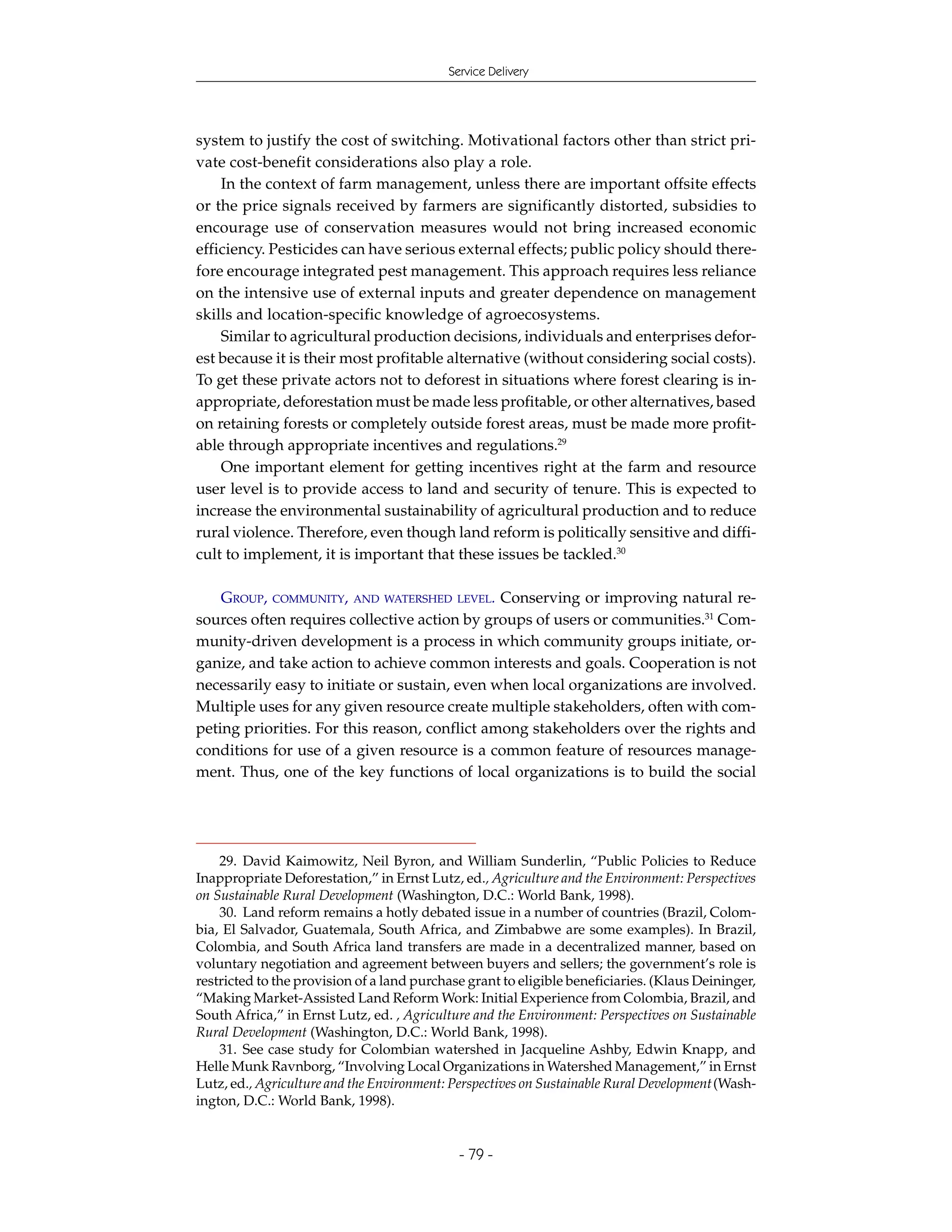 Service Delivery




system to justify the cost of switching. Motivational factors other than strict pri-
vate cost-benefit considerations also play a role.
    In the context of farm management, unless there are important offsite effects
or the price signals received by farmers are significantly distorted, subsidies to
encourage use of conservation measures would not bring increased economic
efficiency. Pesticides can have serious external effects; public policy should there-
fore encourage integrated pest management. This approach requires less reliance
on the intensive use of external inputs and greater dependence on management
skills and location-specific knowledge of agroecosystems.
    Similar to agricultural production decisions, individuals and enterprises defor-
est because it is their most profitable alternative (without considering social costs).
To get these private actors not to deforest in situations where forest clearing is in-
appropriate, deforestation must be made less profitable, or other alternatives, based
on retaining forests or completely outside forest areas, must be made more profit-
able through appropriate incentives and regulations.29
    One important element for getting incentives right at the farm and resource
user level is to provide access to land and security of tenure. This is expected to
increase the environmental sustainability of agricultural production and to reduce
rural violence. Therefore, even though land reform is politically sensitive and diffi-
cult to implement, it is important that these issues be tackled.30

    GROUP, COMMUNITY, AND WATERSHED LEVEL. Conserving or improving natural re-
sources often requires collective action by groups of users or communities.31 Com-
munity-driven development is a process in which community groups initiate, or-
ganize, and take action to achieve common interests and goals. Cooperation is not
necessarily easy to initiate or sustain, even when local organizations are involved.
Multiple uses for any given resource create multiple stakeholders, often with com-
peting priorities. For this reason, conflict among stakeholders over the rights and
conditions for use of a given resource is a common feature of resources manage-
ment. Thus, one of the key functions of local organizations is to build the social




    29. David Kaimowitz, Neil Byron, and William Sunderlin, “Public Policies to Reduce
Inappropriate Deforestation,” in Ernst Lutz, ed., Agriculture and the Environment: Perspectives
on Sustainable Rural Development (Washington, D.C.: World Bank, 1998).
    30. Land reform remains a hotly debated issue in a number of countries (Brazil, Colom-
bia, El Salvador, Guatemala, South Africa, and Zimbabwe are some examples). In Brazil,
Colombia, and South Africa land transfers are made in a decentralized manner, based on
voluntary negotiation and agreement between buyers and sellers; the government’s role is
restricted to the provision of a land purchase grant to eligible beneficiaries. (Klaus Deininger,
“Making Market-Assisted Land Reform Work: Initial Experience from Colombia, Brazil, and
South Africa,” in Ernst Lutz, ed. , Agriculture and the Environment: Perspectives on Sustainable
Rural Development (Washington, D.C.: World Bank, 1998).
    31. See case study for Colombian watershed in Jacqueline Ashby, Edwin Knapp, and
Helle Munk Ravnborg, “Involving Local Organizations in Watershed Management,” in Ernst
Lutz, ed., Agriculture and the Environment: Perspectives on Sustainable Rural Development (Wash-
ington, D.C.: World Bank, 1998).


                                             - 79 -
 