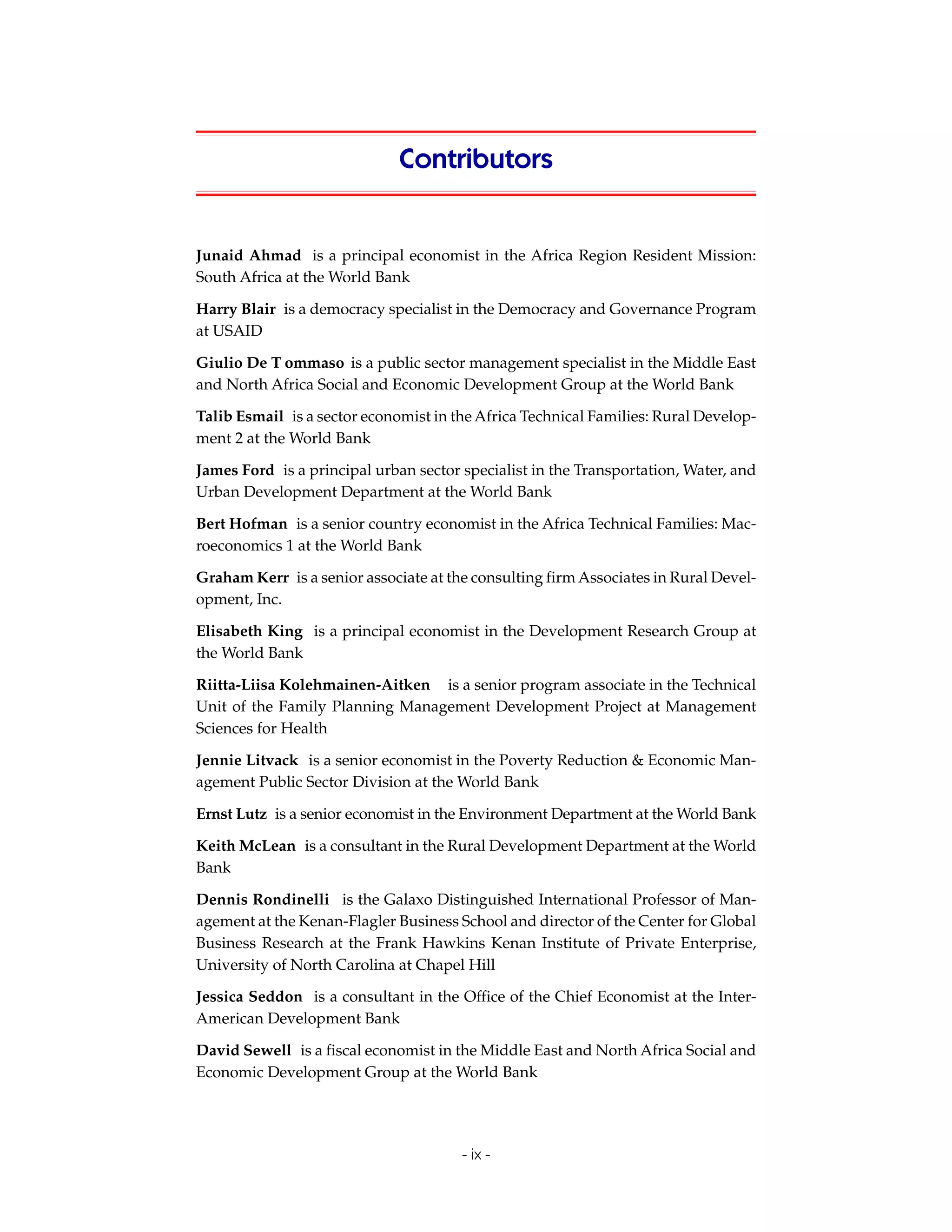 Contributors


Junaid Ahmad is a principal economist in the Africa Region Resident Mission:
South Africa at the World Bank

Harry Blair is a democracy specialist in the Democracy and Governance Program
at USAID

Giulio De T ommaso is a public sector management specialist in the Middle East
and North Africa Social and Economic Development Group at the World Bank

Talib Esmail is a sector economist in the Africa Technical Families: Rural Develop-
ment 2 at the World Bank

James Ford is a principal urban sector specialist in the Transportation, Water, and
Urban Development Department at the World Bank

Bert Hofman is a senior country economist in the Africa Technical Families: Mac-
roeconomics 1 at the World Bank

Graham Kerr is a senior associate at the consulting firm Associates in Rural Devel-
opment, Inc.

Elisabeth King is a principal economist in the Development Research Group at
the World Bank

Riitta-Liisa Kolehmainen-Aitken is a senior program associate in the Technical
Unit of the Family Planning Management Development Project at Management
Sciences for Health

Jennie Litvack is a senior economist in the Poverty Reduction & Economic Man-
agement Public Sector Division at the World Bank

Ernst Lutz is a senior economist in the Environment Department at the World Bank

Keith McLean is a consultant in the Rural Development Department at the World
Bank

Dennis Rondinelli is the Galaxo Distinguished International Professor of Man-
agement at the Kenan-Flagler Business School and director of the Center for Global
Business Research at the Frank Hawkins Kenan Institute of Private Enterprise,
University of North Carolina at Chapel Hill

Jessica Seddon is a consultant in the Office of the Chief Economist at the Inter-
American Development Bank

David Sewell is a fiscal economist in the Middle East and North Africa Social and
Economic Development Group at the World Bank




                                       - ix -
 