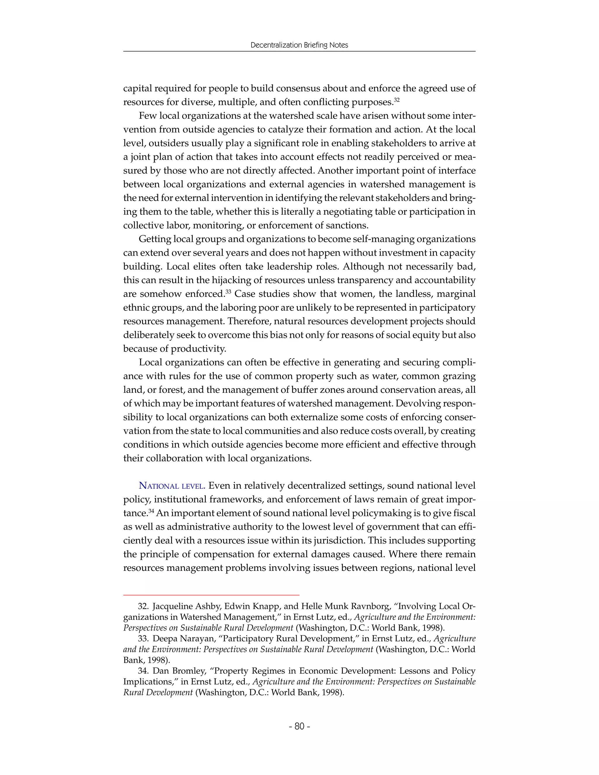 Decentralization Briefing Notes




capital required for people to build consensus about and enforce the agreed use of
resources for diverse, multiple, and often conflicting purposes.32
    Few local organizations at the watershed scale have arisen without some inter-
vention from outside agencies to catalyze their formation and action. At the local
level, outsiders usually play a significant role in enabling stakeholders to arrive at
a joint plan of action that takes into account effects not readily perceived or mea-
sured by those who are not directly affected. Another important point of interface
between local organizations and external agencies in watershed management is
the need for external intervention in identifying the relevant stakeholders and bring-
ing them to the table, whether this is literally a negotiating table or participation in
collective labor, monitoring, or enforcement of sanctions.
    Getting local groups and organizations to become self-managing organizations
can extend over several years and does not happen without investment in capacity
building. Local elites often take leadership roles. Although not necessarily bad,
this can result in the hijacking of resources unless transparency and accountability
are somehow enforced.33 Case studies show that women, the landless, marginal
ethnic groups, and the laboring poor are unlikely to be represented in participatory
resources management. Therefore, natural resources development projects should
deliberately seek to overcome this bias not only for reasons of social equity but also
because of productivity.
    Local organizations can often be effective in generating and securing compli-
ance with rules for the use of common property such as water, common grazing
land, or forest, and the management of buffer zones around conservation areas, all
of which may be important features of watershed management. Devolving respon-
sibility to local organizations can both externalize some costs of enforcing conser-
vation from the state to local communities and also reduce costs overall, by creating
conditions in which outside agencies become more efficient and effective through
their collaboration with local organizations.

    NATIONAL LEVEL. Even in relatively decentralized settings, sound national level
policy, institutional frameworks, and enforcement of laws remain of great impor-
tance.34 An important element of sound national level policymaking is to give fiscal
as well as administrative authority to the lowest level of government that can effi-
ciently deal with a resources issue within its jurisdiction. This includes supporting
the principle of compensation for external damages caused. Where there remain
resources management problems involving issues between regions, national level


    32. Jacqueline Ashby, Edwin Knapp, and Helle Munk Ravnborg, “Involving Local Or-
ganizations in Watershed Management,” in Ernst Lutz, ed., Agriculture and the Environment:
Perspectives on Sustainable Rural Development (Washington, D.C.: World Bank, 1998).
    33. Deepa Narayan, “Participatory Rural Development,” in Ernst Lutz, ed., Agriculture
and the Environment: Perspectives on Sustainable Rural Development (Washington, D.C.: World
Bank, 1998).
    34. Dan Bromley, “Property Regimes in Economic Development: Lessons and Policy
Implications,” in Ernst Lutz, ed., Agriculture and the Environment: Perspectives on Sustainable
Rural Development (Washington, D.C.: World Bank, 1998).


                                              - 80 -
 