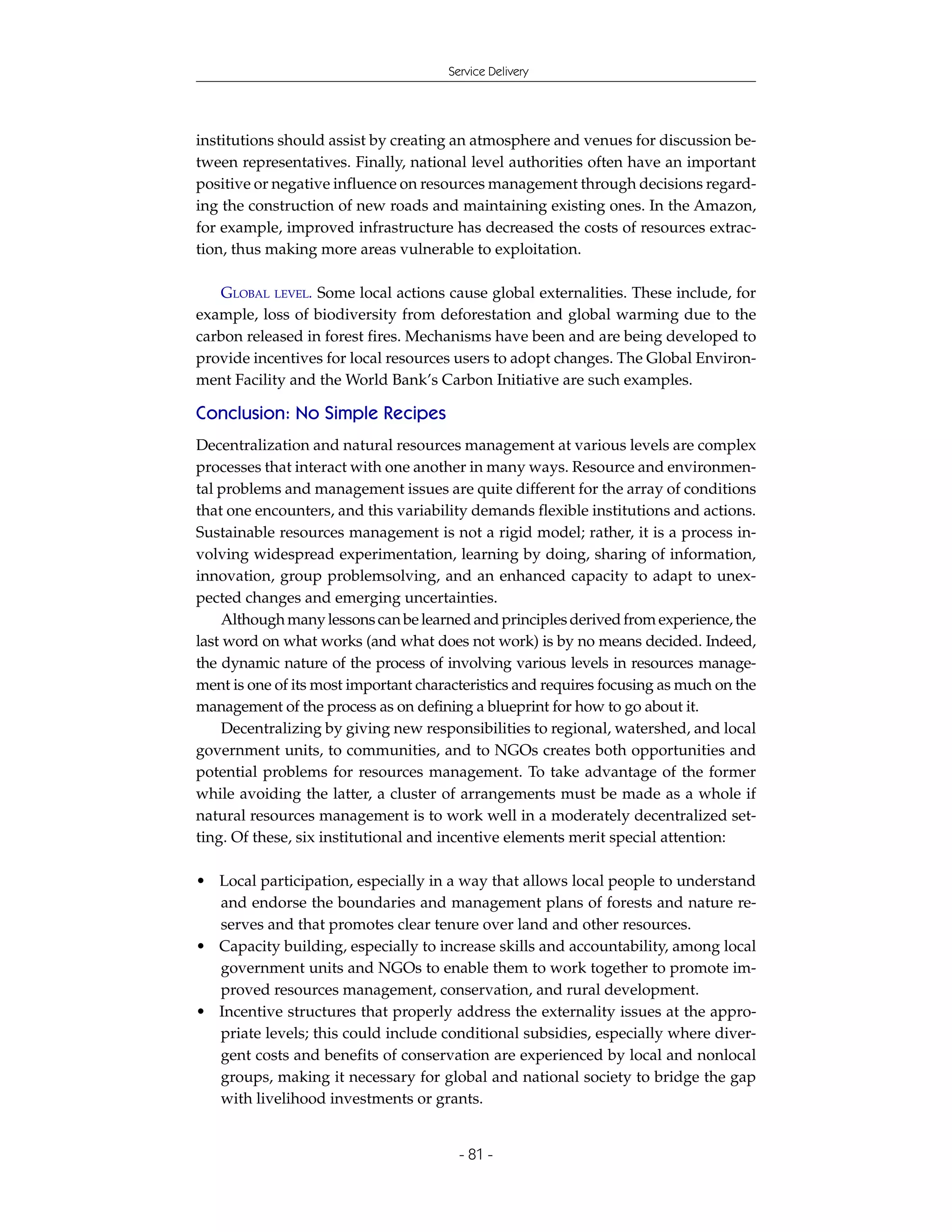 Service Delivery




institutions should assist by creating an atmosphere and venues for discussion be-
tween representatives. Finally, national level authorities often have an important
positive or negative influence on resources management through decisions regard-
ing the construction of new roads and maintaining existing ones. In the Amazon,
for example, improved infrastructure has decreased the costs of resources extrac-
tion, thus making more areas vulnerable to exploitation.

   GLOBAL LEVEL. Some local actions cause global externalities. These include, for
example, loss of biodiversity from deforestation and global warming due to the
carbon released in forest fires. Mechanisms have been and are being developed to
provide incentives for local resources users to adopt changes. The Global Environ-
ment Facility and the World Bank’s Carbon Initiative are such examples.

Conclusion: No Simple Recipes
Decentralization and natural resources management at various levels are complex
processes that interact with one another in many ways. Resource and environmen-
tal problems and management issues are quite different for the array of conditions
that one encounters, and this variability demands flexible institutions and actions.
Sustainable resources management is not a rigid model; rather, it is a process in-
volving widespread experimentation, learning by doing, sharing of information,
innovation, group problemsolving, and an enhanced capacity to adapt to unex-
pected changes and emerging uncertainties.
    Although many lessons can be learned and principles derived from experience, the
last word on what works (and what does not work) is by no means decided. Indeed,
the dynamic nature of the process of involving various levels in resources manage-
ment is one of its most important characteristics and requires focusing as much on the
management of the process as on defining a blueprint for how to go about it.
    Decentralizing by giving new responsibilities to regional, watershed, and local
government units, to communities, and to NGOs creates both opportunities and
potential problems for resources management. To take advantage of the former
while avoiding the latter, a cluster of arrangements must be made as a whole if
natural resources management is to work well in a moderately decentralized set-
ting. Of these, six institutional and incentive elements merit special attention:

• Local participation, especially in a way that allows local people to understand
  and endorse the boundaries and management plans of forests and nature re-
  serves and that promotes clear tenure over land and other resources.
• Capacity building, especially to increase skills and accountability, among local
  government units and NGOs to enable them to work together to promote im-
  proved resources management, conservation, and rural development.
• Incentive structures that properly address the externality issues at the appro-
  priate levels; this could include conditional subsidies, especially where diver-
  gent costs and benefits of conservation are experienced by local and nonlocal
  groups, making it necessary for global and national society to bridge the gap
  with livelihood investments or grants.


                                        - 81 -
 