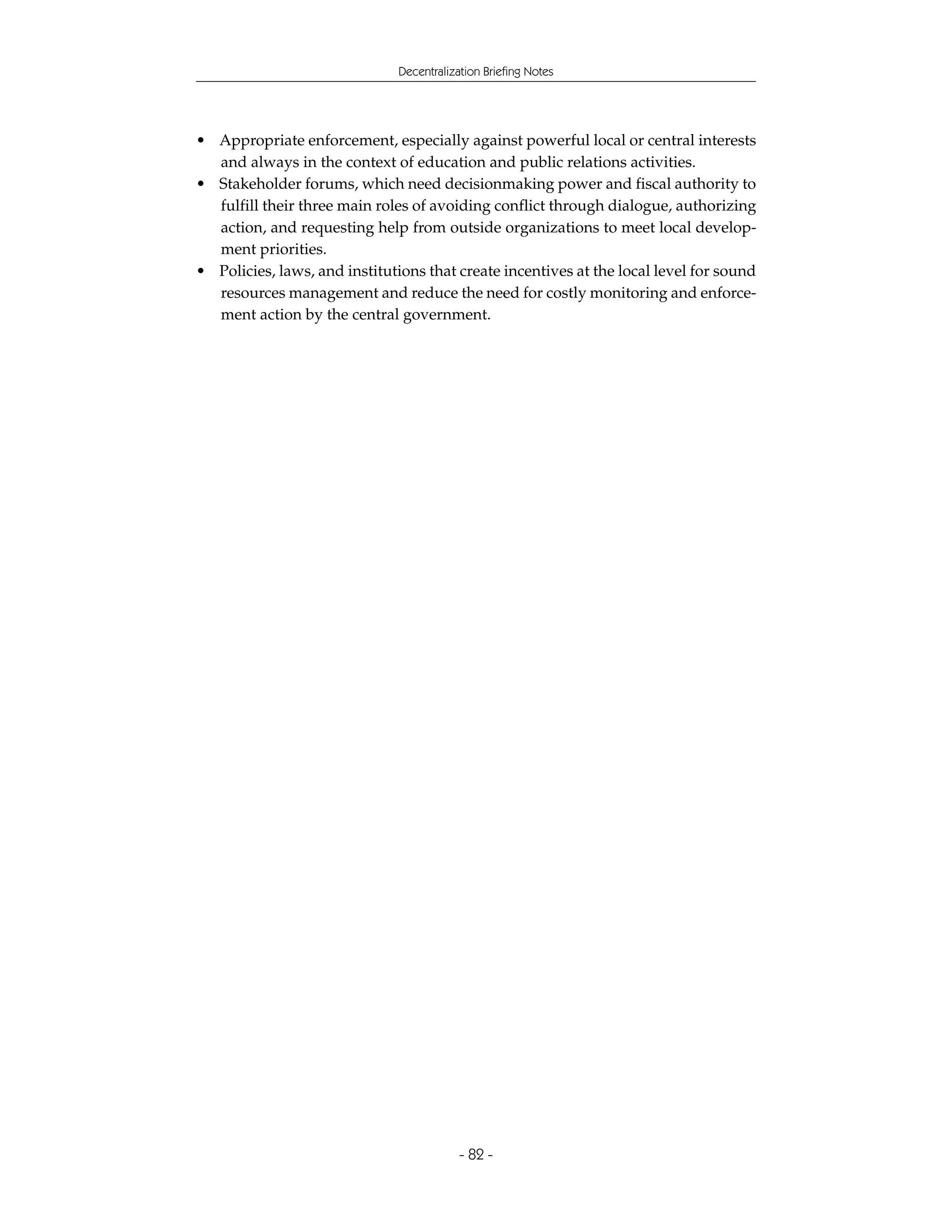 Decentralization Briefing Notes




• Appropriate enforcement, especially against powerful local or central interests
  and always in the context of education and public relations activities.
• Stakeholder forums, which need decisionmaking power and fiscal authority to
  fulfill their three main roles of avoiding conflict through dialogue, authorizing
  action, and requesting help from outside organizations to meet local develop-
  ment priorities.
• Policies, laws, and institutions that create incentives at the local level for sound
  resources management and reduce the need for costly monitoring and enforce-
  ment action by the central government.




                                           - 82 -
 