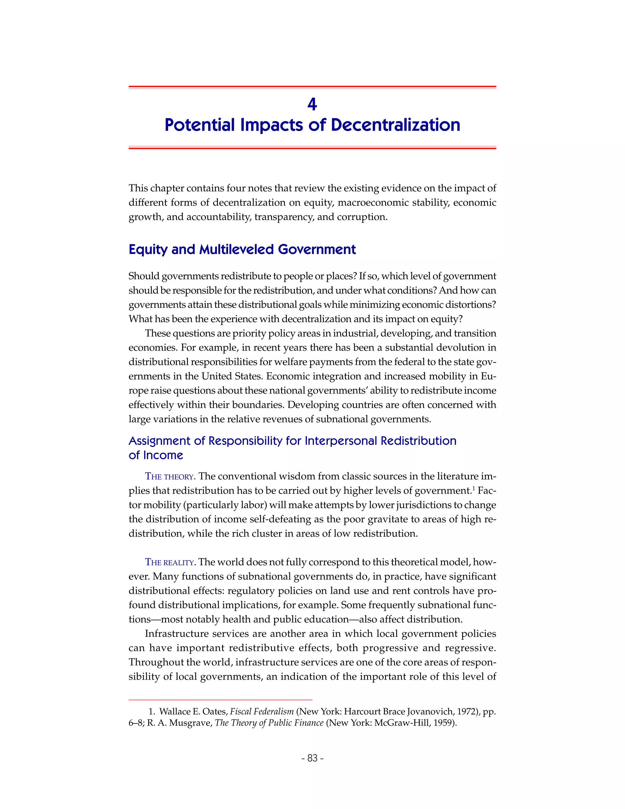 4
        Potential Impacts of Decentralization


This chapter contains four notes that review the existing evidence on the impact of
different forms of decentralization on equity, macroeconomic stability, economic
growth, and accountability, transparency, and corruption.


Equity and Multileveled Government
Should governments redistribute to people or places? If so, which level of government
should be responsible for the redistribution, and under what conditions? And how can
governments attain these distributional goals while minimizing economic distortions?
What has been the experience with decentralization and its impact on equity?
    These questions are priority policy areas in industrial, developing, and transition
economies. For example, in recent years there has been a substantial devolution in
distributional responsibilities for welfare payments from the federal to the state gov-
ernments in the United States. Economic integration and increased mobility in Eu-
rope raise questions about these national governments’ ability to redistribute income
effectively within their boundaries. Developing countries are often concerned with
large variations in the relative revenues of subnational governments.

Assignment of Responsibility for Interpersonal Redistribution
of Income
    THE THEORY. The conventional wisdom from classic sources in the literature im-
plies that redistribution has to be carried out by higher levels of government.1 Fac-
tor mobility (particularly labor) will make attempts by lower jurisdictions to change
the distribution of income self-defeating as the poor gravitate to areas of high re-
distribution, while the rich cluster in areas of low redistribution.

    THE REALITY. The world does not fully correspond to this theoretical model, how-
ever. Many functions of subnational governments do, in practice, have significant
distributional effects: regulatory policies on land use and rent controls have pro-
found distributional implications, for example. Some frequently subnational func-
tions—most notably health and public education—also affect distribution.
    Infrastructure services are another area in which local government policies
can have important redistributive effects, both progressive and regressive.
Throughout the world, infrastructure services are one of the core areas of respon-
sibility of local governments, an indication of the important role of this level of


     1. Wallace E. Oates, Fiscal Federalism (New York: Harcourt Brace Jovanovich, 1972), pp.
6–8; R. A. Musgrave, The Theory of Public Finance (New York: McGraw-Hill, 1959).


                                           - 83 -
 