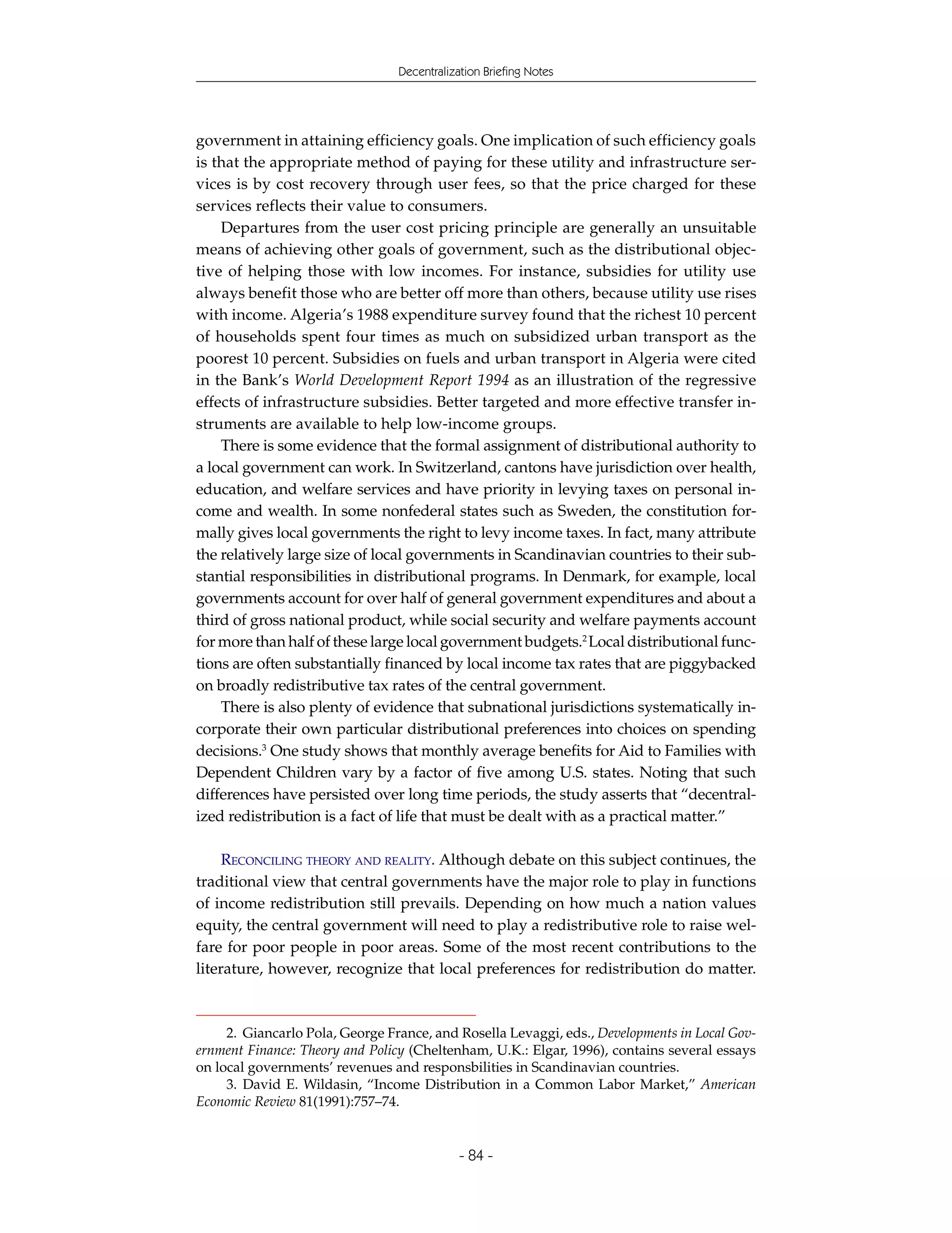 Decentralization Briefing Notes




government in attaining efficiency goals. One implication of such efficiency goals
is that the appropriate method of paying for these utility and infrastructure ser-
vices is by cost recovery through user fees, so that the price charged for these
services reflects their value to consumers.
    Departures from the user cost pricing principle are generally an unsuitable
means of achieving other goals of government, such as the distributional objec-
tive of helping those with low incomes. For instance, subsidies for utility use
always benefit those who are better off more than others, because utility use rises
with income. Algeria’s 1988 expenditure survey found that the richest 10 percent
of households spent four times as much on subsidized urban transport as the
poorest 10 percent. Subsidies on fuels and urban transport in Algeria were cited
in the Bank’s World Development Report 1994 as an illustration of the regressive
effects of infrastructure subsidies. Better targeted and more effective transfer in-
struments are available to help low-income groups.
    There is some evidence that the formal assignment of distributional authority to
a local government can work. In Switzerland, cantons have jurisdiction over health,
education, and welfare services and have priority in levying taxes on personal in-
come and wealth. In some nonfederal states such as Sweden, the constitution for-
mally gives local governments the right to levy income taxes. In fact, many attribute
the relatively large size of local governments in Scandinavian countries to their sub-
stantial responsibilities in distributional programs. In Denmark, for example, local
governments account for over half of general government expenditures and about a
third of gross national product, while social security and welfare payments account
for more than half of these large local government budgets.2 Local distributional func-
tions are often substantially financed by local income tax rates that are piggybacked
on broadly redistributive tax rates of the central government.
    There is also plenty of evidence that subnational jurisdictions systematically in-
corporate their own particular distributional preferences into choices on spending
decisions.3 One study shows that monthly average benefits for Aid to Families with
Dependent Children vary by a factor of five among U.S. states. Noting that such
differences have persisted over long time periods, the study asserts that “decentral-
ized redistribution is a fact of life that must be dealt with as a practical matter.”

     RECONCILING THEORY AND REALITY. Although debate on this subject continues, the
traditional view that central governments have the major role to play in functions
of income redistribution still prevails. Depending on how much a nation values
equity, the central government will need to play a redistributive role to raise wel-
fare for poor people in poor areas. Some of the most recent contributions to the
literature, however, recognize that local preferences for redistribution do matter.



     2. Giancarlo Pola, George France, and Rosella Levaggi, eds., Developments in Local Gov-
ernment Finance: Theory and Policy (Cheltenham, U.K.: Elgar, 1996), contains several essays
on local governments’ revenues and responsbilities in Scandinavian countries.
     3. David E. Wildasin, “Income Distribution in a Common Labor Market,” American
Economic Review 81(1991):757–74.


                                             - 84 -
 