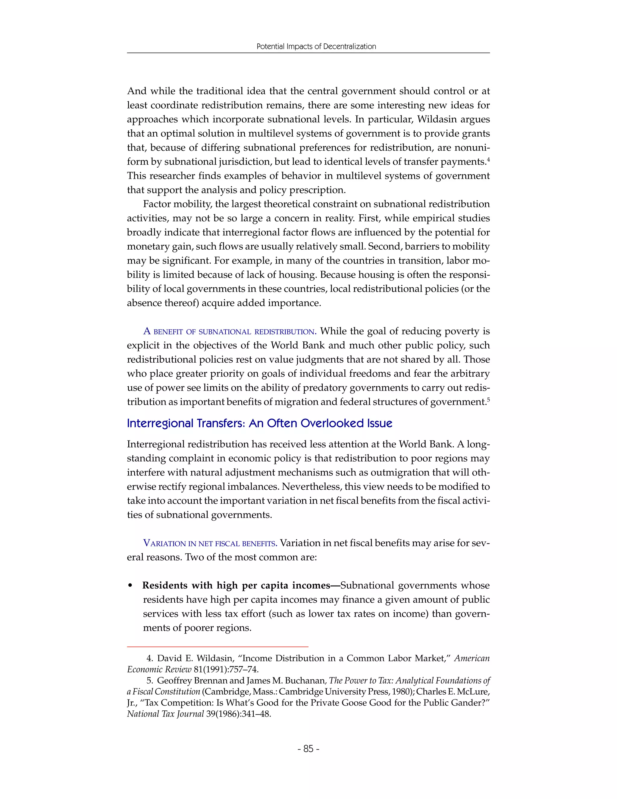 Potential Impacts of Decentralization




And while the traditional idea that the central government should control or at
least coordinate redistribution remains, there are some interesting new ideas for
approaches which incorporate subnational levels. In particular, Wildasin argues
that an optimal solution in multilevel systems of government is to provide grants
that, because of differing subnational preferences for redistribution, are nonuni-
form by subnational jurisdiction, but lead to identical levels of transfer payments.4
This researcher finds examples of behavior in multilevel systems of government
that support the analysis and policy prescription.
     Factor mobility, the largest theoretical constraint on subnational redistribution
activities, may not be so large a concern in reality. First, while empirical studies
broadly indicate that interregional factor flows are influenced by the potential for
monetary gain, such flows are usually relatively small. Second, barriers to mobility
may be significant. For example, in many of the countries in transition, labor mo-
bility is limited because of lack of housing. Because housing is often the responsi-
bility of local governments in these countries, local redistributional policies (or the
absence thereof) acquire added importance.

    A BENEFIT OF SUBNATIONAL REDISTRIBUTION. While the goal of reducing poverty is
explicit in the objectives of the World Bank and much other public policy, such
redistributional policies rest on value judgments that are not shared by all. Those
who place greater priority on goals of individual freedoms and fear the arbitrary
use of power see limits on the ability of predatory governments to carry out redis-
tribution as important benefits of migration and federal structures of government.5

Interregional Transfers: An Often Overlooked Issue
Interregional redistribution has received less attention at the World Bank. A long-
standing complaint in economic policy is that redistribution to poor regions may
interfere with natural adjustment mechanisms such as outmigration that will oth-
erwise rectify regional imbalances. Nevertheless, this view needs to be modified to
take into account the important variation in net fiscal benefits from the fiscal activi-
ties of subnational governments.

    VARIATION IN NET FISCAL BENEFITS. Variation in net fiscal benefits may arise for sev-
eral reasons. Two of the most common are:

• Residents with high per capita incomes—Subnational governments whose
  residents have high per capita incomes may finance a given amount of public
  services with less tax effort (such as lower tax rates on income) than govern-
  ments of poorer regions.


      4. David E. Wildasin, “Income Distribution in a Common Labor Market,” American
Economic Review 81(1991):757–74.
      5. Geoffrey Brennan and James M. Buchanan, The Power to Tax: Analytical Foundations of
a Fiscal Constitution (Cambridge, Mass.: Cambridge University Press, 1980); Charles E. McLure,
Jr., “Tax Competition: Is What’s Good for the Private Goose Good for the Public Gander?”
National Tax Journal 39(1986):341–48.


                                             - 85 -
 