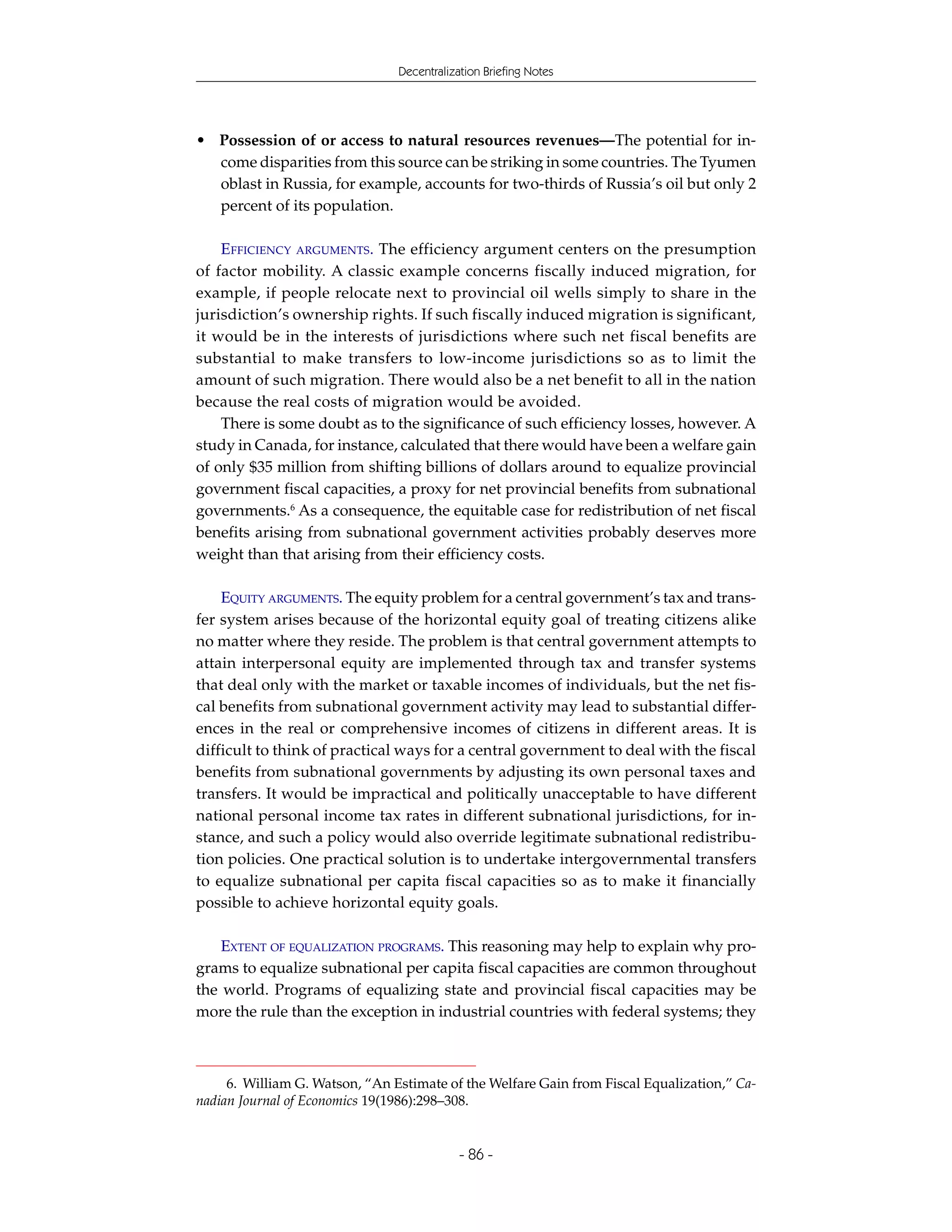 Decentralization Briefing Notes




• Possession of or access to natural resources revenues—The potential for in-
  come disparities from this source can be striking in some countries. The Tyumen
  oblast in Russia, for example, accounts for two-thirds of Russia’s oil but only 2
  percent of its population.

    EFFICIENCY ARGUMENTS. The efficiency argument centers on the presumption
of factor mobility. A classic example concerns fiscally induced migration, for
example, if people relocate next to provincial oil wells simply to share in the
jurisdiction’s ownership rights. If such fiscally induced migration is significant,
it would be in the interests of jurisdictions where such net fiscal benefits are
substantial to make transfers to low-income jurisdictions so as to limit the
amount of such migration. There would also be a net benefit to all in the nation
because the real costs of migration would be avoided.
    There is some doubt as to the significance of such efficiency losses, however. A
study in Canada, for instance, calculated that there would have been a welfare gain
of only $35 million from shifting billions of dollars around to equalize provincial
government fiscal capacities, a proxy for net provincial benefits from subnational
governments.6 As a consequence, the equitable case for redistribution of net fiscal
benefits arising from subnational government activities probably deserves more
weight than that arising from their efficiency costs.

    EQUITY ARGUMENTS. The equity problem for a central government’s tax and trans-
fer system arises because of the horizontal equity goal of treating citizens alike
no matter where they reside. The problem is that central government attempts to
attain interpersonal equity are implemented through tax and transfer systems
that deal only with the market or taxable incomes of individuals, but the net fis-
cal benefits from subnational government activity may lead to substantial differ-
ences in the real or comprehensive incomes of citizens in different areas. It is
difficult to think of practical ways for a central government to deal with the fiscal
benefits from subnational governments by adjusting its own personal taxes and
transfers. It would be impractical and politically unacceptable to have different
national personal income tax rates in different subnational jurisdictions, for in-
stance, and such a policy would also override legitimate subnational redistribu-
tion policies. One practical solution is to undertake intergovernmental transfers
to equalize subnational per capita fiscal capacities so as to make it financially
possible to achieve horizontal equity goals.

    EXTENT OF EQUALIZATION PROGRAMS. This reasoning may help to explain why pro-
grams to equalize subnational per capita fiscal capacities are common throughout
the world. Programs of equalizing state and provincial fiscal capacities may be
more the rule than the exception in industrial countries with federal systems; they



     6. William G. Watson, “An Estimate of the Welfare Gain from Fiscal Equalization,” Ca-
nadian Journal of Economics 19(1986):298–308.


                                            - 86 -
 