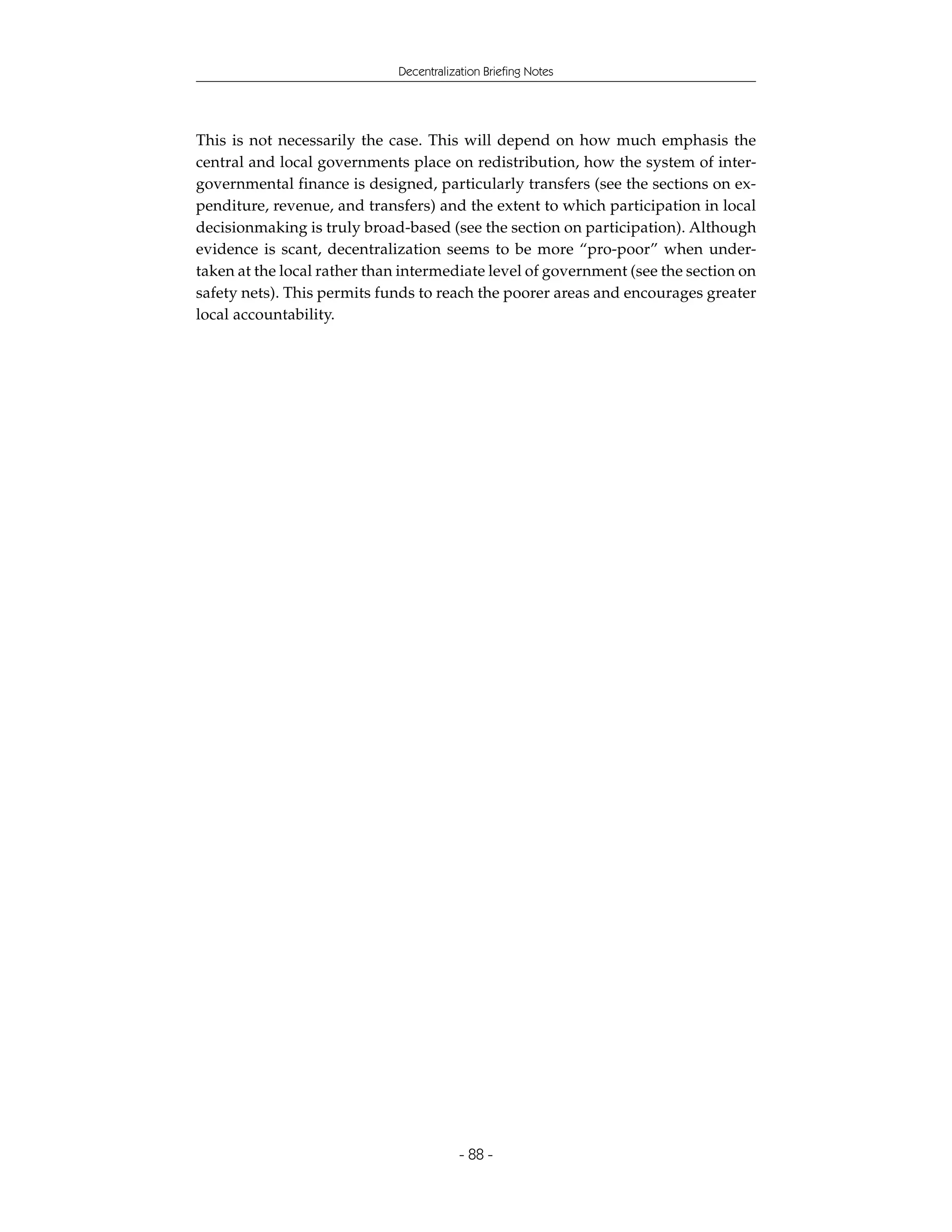 Decentralization Briefing Notes




This is not necessarily the case. This will depend on how much emphasis the
central and local governments place on redistribution, how the system of inter-
governmental finance is designed, particularly transfers (see the sections on ex-
penditure, revenue, and transfers) and the extent to which participation in local
decisionmaking is truly broad-based (see the section on participation). Although
evidence is scant, decentralization seems to be more “pro-poor” when under-
taken at the local rather than intermediate level of government (see the section on
safety nets). This permits funds to reach the poorer areas and encourages greater
local accountability.




                                          - 88 -
 