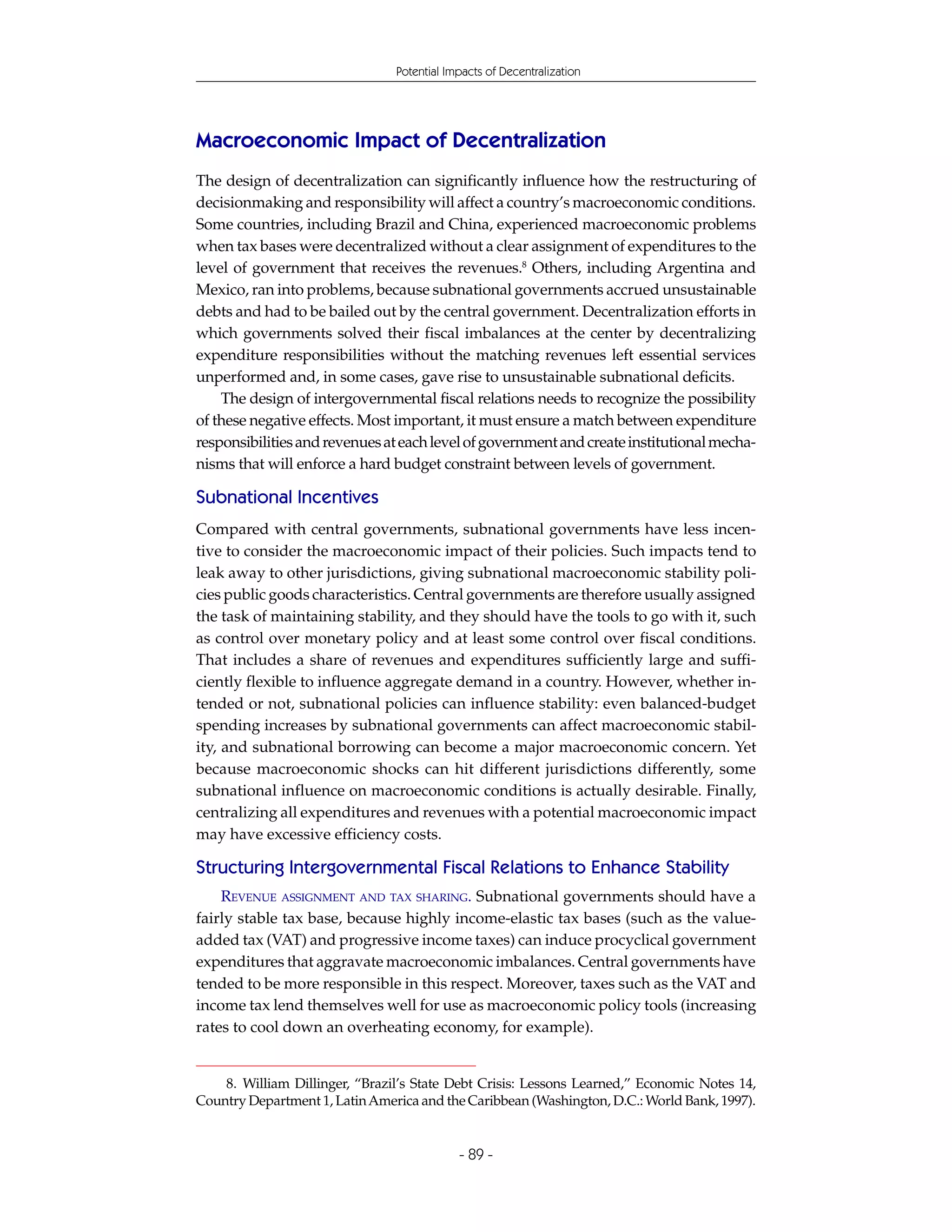 Potential Impacts of Decentralization




Macroeconomic Impact of Decentralization
The design of decentralization can significantly influence how the restructuring of
decisionmaking and responsibility will affect a country’s macroeconomic conditions.
Some countries, including Brazil and China, experienced macroeconomic problems
when tax bases were decentralized without a clear assignment of expenditures to the
level of government that receives the revenues.8 Others, including Argentina and
Mexico, ran into problems, because subnational governments accrued unsustainable
debts and had to be bailed out by the central government. Decentralization efforts in
which governments solved their fiscal imbalances at the center by decentralizing
expenditure responsibilities without the matching revenues left essential services
unperformed and, in some cases, gave rise to unsustainable subnational deficits.
    The design of intergovernmental fiscal relations needs to recognize the possibility
of these negative effects. Most important, it must ensure a match between expenditure
responsibilities and revenues at each level of government and create institutional mecha-
nisms that will enforce a hard budget constraint between levels of government.

Subnational Incentives
Compared with central governments, subnational governments have less incen-
tive to consider the macroeconomic impact of their policies. Such impacts tend to
leak away to other jurisdictions, giving subnational macroeconomic stability poli-
cies public goods characteristics. Central governments are therefore usually assigned
the task of maintaining stability, and they should have the tools to go with it, such
as control over monetary policy and at least some control over fiscal conditions.
That includes a share of revenues and expenditures sufficiently large and suffi-
ciently flexible to influence aggregate demand in a country. However, whether in-
tended or not, subnational policies can influence stability: even balanced-budget
spending increases by subnational governments can affect macroeconomic stabil-
ity, and subnational borrowing can become a major macroeconomic concern. Yet
because macroeconomic shocks can hit different jurisdictions differently, some
subnational influence on macroeconomic conditions is actually desirable. Finally,
centralizing all expenditures and revenues with a potential macroeconomic impact
may have excessive efficiency costs.

Structuring Intergovernmental Fiscal Relations to Enhance Stability
    REVENUE ASSIGNMENT AND TAX SHARING. Subnational governments should have a
fairly stable tax base, because highly income-elastic tax bases (such as the value-
added tax (VAT) and progressive income taxes) can induce procyclical government
expenditures that aggravate macroeconomic imbalances. Central governments have
tended to be more responsible in this respect. Moreover, taxes such as the VAT and
income tax lend themselves well for use as macroeconomic policy tools (increasing
rates to cool down an overheating economy, for example).


    8. William Dillinger, “Brazil’s State Debt Crisis: Lessons Learned,” Economic Notes 14,
Country Department 1, Latin America and the Caribbean (Washington, D.C.: World Bank, 1997).


                                            - 89 -
 