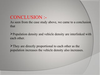 CONCLUSION :As seen from the case study above, we came to a conclusion
that
Population density and vehicle density are interlinked with
each other.
They are directly proportional to each other as the
population increases the vehicle density also increases.

 