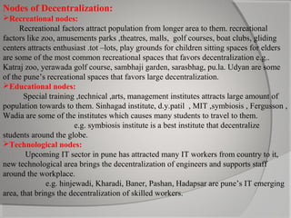 Nodes of Decentralization:
Recreational nodes:
Recreational factors attract population from longer area to them. recreational
factors like zoo, amusements parks ,theatres, malls, golf courses, boat clubs, gliding
centers attracts enthusiast .tot –lots, play grounds for children sitting spaces for elders
are some of the most common recreational spaces that favors decentralization e.g..
Katraj zoo, yerawada golf course, sambhaji garden, sarasbhag, pu.la. Udyan are some
of the pune’s recreational spaces that favors large decentralization.
Educational nodes:
Special training ,technical ,arts, management institutes attracts large amount of
population towards to them. Sinhagad institute, d.y.patil , MIT ,symbiosis , Fergusson ,
Wadia are some of the institutes which causes many students to travel to them.
e.g. symbiosis institute is a best institute that decentralize
students around the globe.
Technological nodes:
Upcoming IT sector in pune has attracted many IT workers from country to it,
new technological area brings the decentralization of engineers and supports staff
around the workplace.
e.g. hinjewadi, Kharadi, Baner, Pashan, Hadapsar are pune’s IT emerging
area, that brings the decentralization of skilled workers.

 