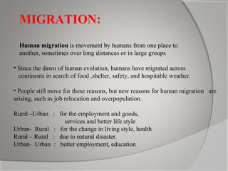 MIGRATION:
Human migration is movement by humans from one place to
another, sometimes over long distances or in large groups
• Since the dawn of human evolution, humans have migrated across
continents in search of food ,shelter, safety, and hospitable weather.
• People still move for these reasons, but new reasons for human migration are
arising, such as job relocation and overpopulation.
Rural –Urban : for the employment and goods,
services and better life style
Urban- Rural : for the change in living style, health
Rural – Rural : due to natural disaster.
Urban- Urban : better employment, education

 