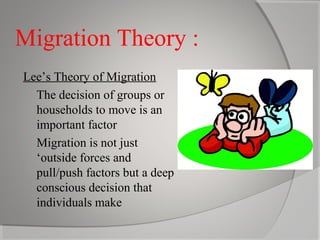 Migration Theory :
Lee’s Theory of Migration
 The decision of groups or
households to move is an
important factor
 Migration is not just
‘outside forces and
pull/push factors but a deep
conscious decision that
individuals make

 
