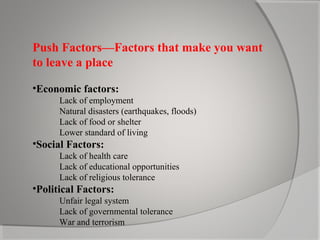 Push Factors—Factors that make you want
to leave a place
•Economic factors:
Lack of employment
Natural disasters (earthquakes, floods)
Lack of food or shelter
Lower standard of living

•Social Factors:
Lack of health care
Lack of educational opportunities
Lack of religious tolerance

•Political Factors:
Unfair legal system
Lack of governmental tolerance
War and terrorism

 
