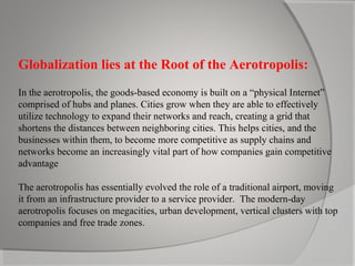 Globalization lies at the Root of the Aerotropolis:
In the aerotropolis, the goods-based economy is built on a “physical Internet”
comprised of hubs and planes. Cities grow when they are able to effectively
utilize technology to expand their networks and reach, creating a grid that
shortens the distances between neighboring cities. This helps cities, and the
businesses within them, to become more competitive as supply chains and
networks become an increasingly vital part of how companies gain competitive
advantage
The aerotropolis has essentially evolved the role of a traditional airport, moving
it from an infrastructure provider to a service provider. The modern-day
aerotropolis focuses on megacities, urban development, vertical clusters with top
companies and free trade zones.

 