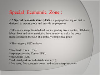 Special Economic Zone :
A Special Economic Zone (SEZ) is a geographical region that is
designed to export goods and provide employment.
SEZs are exempt from federal laws regarding taxes, quotas, FDI-bans,
labour laws and other restrictive laws in order to make the goods
manufactured in the SEZ at a globally competitive price.
The category SEZ includes
 free trade zones (FTZ),
export processing Zones (EPZ),
 free Zones (FZ),
 industrial parks or industrial estates (IE),
free ports, free economic zones, and urban enterprise zones.

 