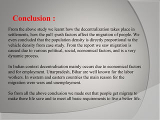 Conclusion :
From the above study we learnt how the decentralization takes place in
settlements, how the pull -push factors affect the migration of people. We
even concluded that the population density is directly proportional to the
vehicle density from case study. From the report we saw migration is
caused due to various political, social, economical factors, and is a very
dynamic process.
In Indian context decentralisation mainly occurs due to economical factors
and for employment. Uttarpradesh, Bihar are well known for the labor
workers. In western and eastern countries the main reason for the
migration were wars and unemployment.
So from all the above conclusion we made out that people get migrate to
make there life save and to meet all basic requirements to live a better life.

 