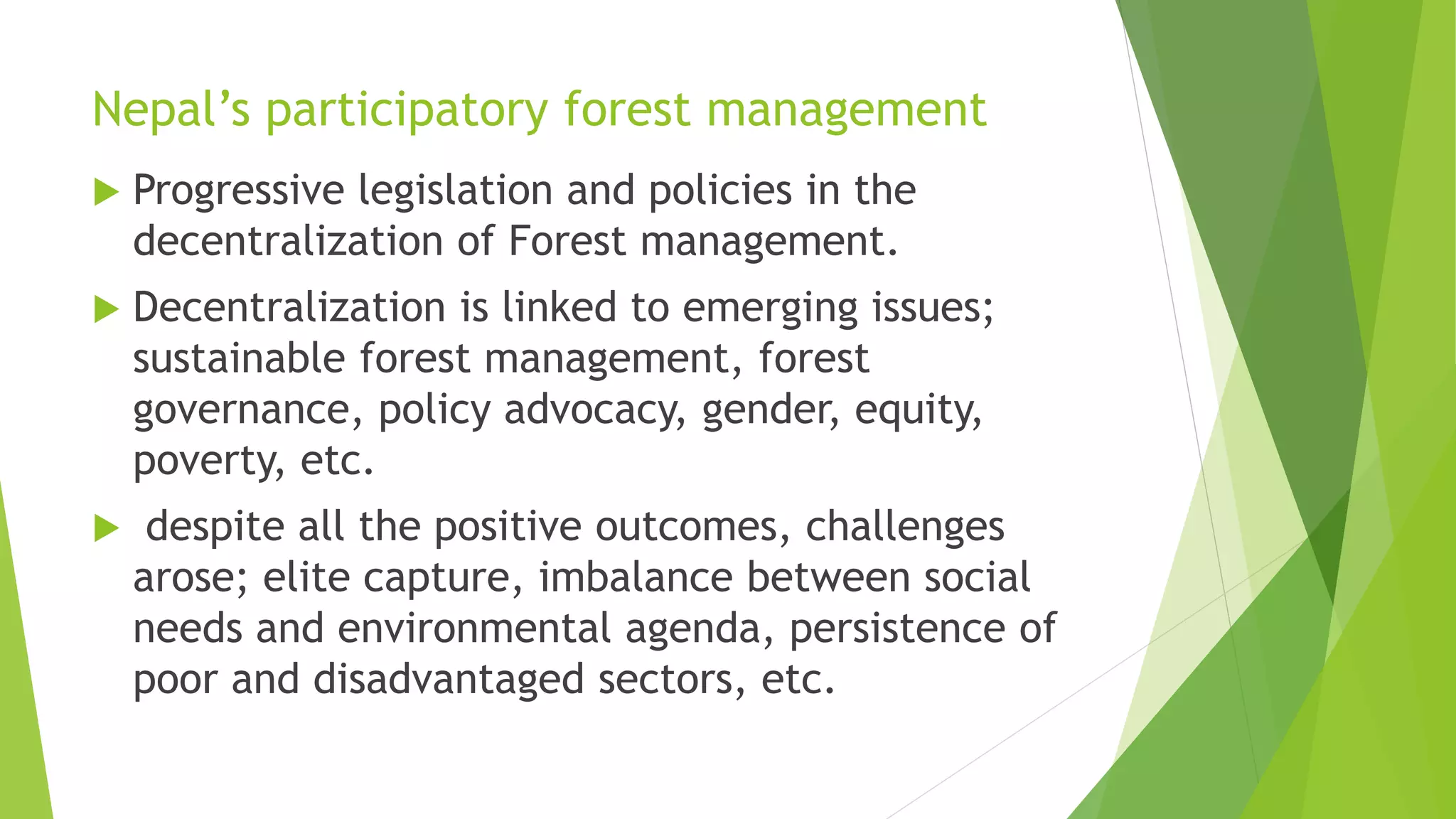 Nepal’s participatory forest management
 Progressive legislation and policies in the
decentralization of Forest management.
 Decentralization is linked to emerging issues;
sustainable forest management, forest
governance, policy advocacy, gender, equity,
poverty, etc.
 despite all the positive outcomes, challenges
arose; elite capture, imbalance between social
needs and environmental agenda, persistence of
poor and disadvantaged sectors, etc.
 