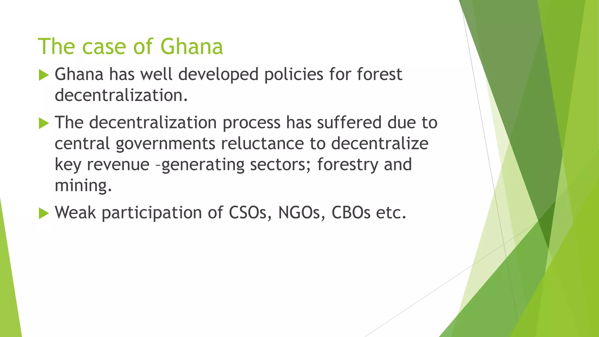 The case of Ghana
 Ghana has well developed policies for forest
decentralization.
 The decentralization process has suffered due to
central governments reluctance to decentralize
key revenue –generating sectors; forestry and
mining.
 Weak participation of CSOs, NGOs, CBOs etc.
 