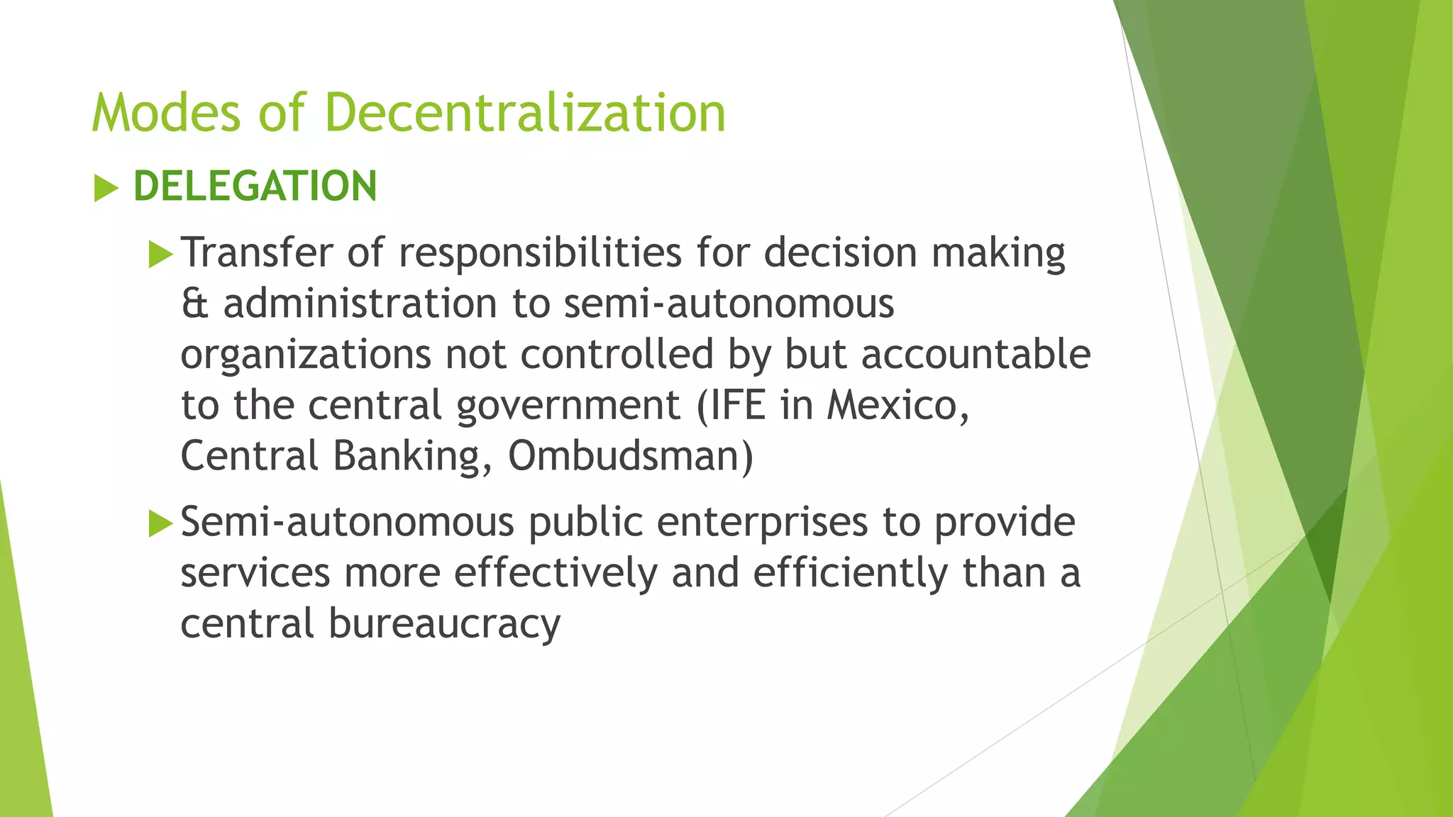 Modes of Decentralization
 DELEGATION
Transfer of responsibilities for decision making
& administration to semi-autonomous
organizations not controlled by but accountable
to the central government (IFE in Mexico,
Central Banking, Ombudsman)
Semi-autonomous public enterprises to provide
services more effectively and efficiently than a
central bureaucracy
 