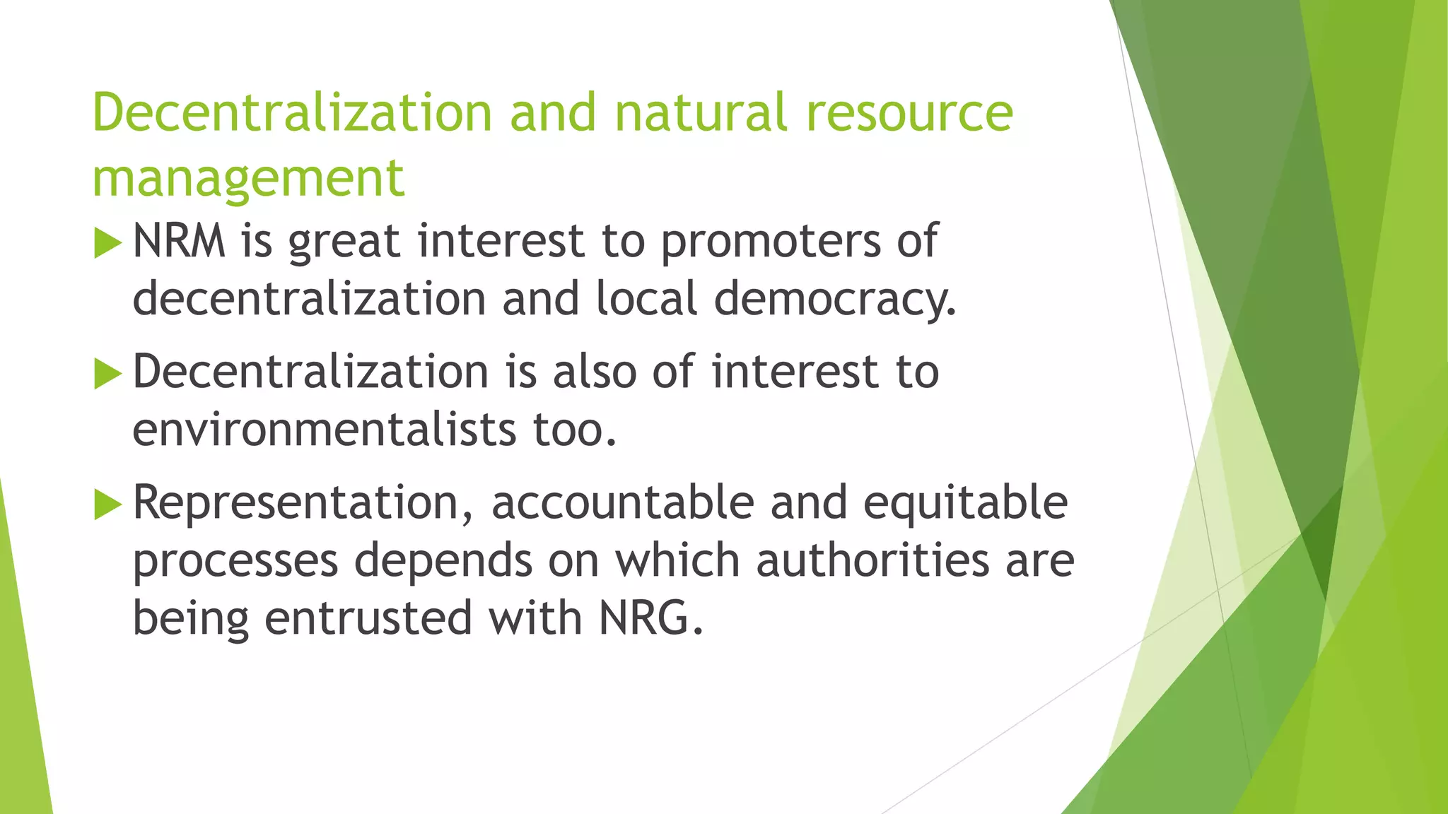 Decentralization and natural resource
management
 NRM is great interest to promoters of
decentralization and local democracy.
 Decentralization is also of interest to
environmentalists too.
 Representation, accountable and equitable
processes depends on which authorities are
being entrusted with NRG.
 