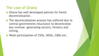 The case of Ghana
 Ghana has well developed policies for forest
decentralization.
 The decentralization process has suffered due to
central governments reluctance to decentralize
key revenue –generating sectors; forestry and
mining.
 Weak participation of CSOs, NGOs, CBOs etc.
 