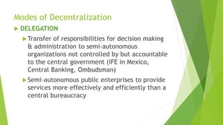 Modes of Decentralization
 DELEGATION
Transfer of responsibilities for decision making
& administration to semi-autonomous
organizations not controlled by but accountable
to the central government (IFE in Mexico,
Central Banking, Ombudsman)
Semi-autonomous public enterprises to provide
services more effectively and efficiently than a
central bureaucracy
 