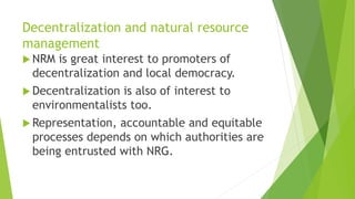 Decentralization and natural resource
management
 NRM is great interest to promoters of
decentralization and local democracy.
 Decentralization is also of interest to
environmentalists too.
 Representation, accountable and equitable
processes depends on which authorities are
being entrusted with NRG.
 