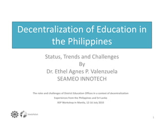 Decentralization of Education in
the Philippines
Status, Trends and Challenges
By
Dr. Ethel Agnes P. Valenzuela
SEAMEO INNOTECH
1
The roles and challenges of District Education Offices in a context of decentralization
Experiences from the Philippines and Sri Lanka
IIEP Workshop in Manila, 12‐16 July 2010
 