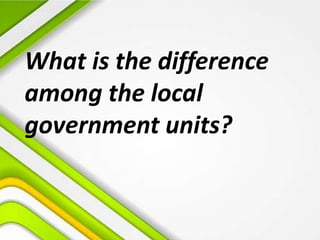 What is the difference
among the local
government units?
 