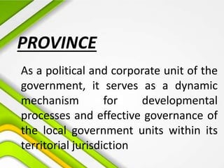 PROVINCE
As a political and corporate unit of the
government, it serves as a dynamic
mechanism for developmental
processes and effective governance of
the local government units within its
territorial jurisdiction
 