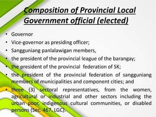 Composition of Provincial Local
Government official (elected)
• Governor
• Vice-governor as presiding officer;
• Sangguniang panlalawigan members,
• the president of the provincial league of the barangay;
• the president of the provincial federation of SK;
• the president of the provincial federation of sangguniang
members of municipalities and component cities; and
• three (3) sectoral representatives, from the women,
agricultural or industrial and other sectors including the
urban poor, indigenous cultural communities, or disabled
persons (Sec. 467, LGC).
 