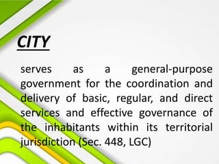 CITY
serves as a general-purpose
government for the coordination and
delivery of basic, regular, and direct
services and effective governance of
the inhabitants within its territorial
jurisdiction (Sec. 448, LGC)
 