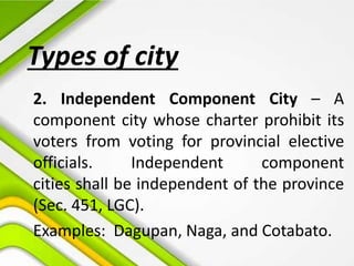 Types of city
2. Independent Component City – A
component city whose charter prohibit its
voters from voting for provincial elective
officials. Independent component
cities shall be independent of the province
(Sec. 451, LGC).
Examples: Dagupan, Naga, and Cotabato.
 