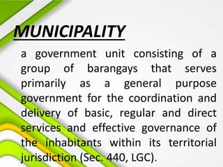 MUNICIPALITY
a government unit consisting of a
group of barangays that serves
primarily as a general purpose
government for the coordination and
delivery of basic, regular and direct
services and effective governance of
the inhabitants within its territorial
jurisdiction (Sec. 440, LGC).
 