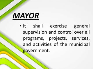 • it shall exercise general
supervision and control over all
programs, projects, services,
and activities of the municipal
government.
MAYOR
 