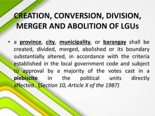 CREATION, CONVERSION, DIVISION,
MERGER AND ABOLITION OF LGUs
• a province, city, municipality, or barangay shall be
created, divided, merged, abolished or its boundary
substantially altered, in accordance with the criteria
established in the local government code and subject
to approval by a majority of the votes cast in a
plebiscite in the political units directly
affected. (Section 10, Article X of the 1987)
 