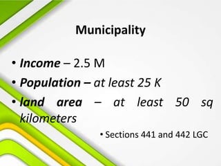 Municipality
• Income – 2.5 M
• Population – at least 25 K
• land area – at least 50 sq
kilometers
• Sections 441 and 442 LGC
 