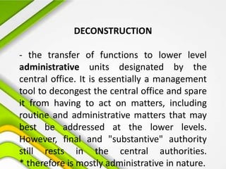 DECONSTRUCTION
- the transfer of functions to lower level
administrative units designated by the
central office. It is essentially a management
tool to decongest the central office and spare
it from having to act on matters, including
routine and administrative matters that may
best be addressed at the lower levels.
However, final and "substantive" authority
still rests in the central authorities.
* therefore is mostly administrative in nature.
 