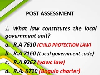 POST ASSESSMENT
1. What law constitutes the local
government unit?
a. R.A 7610 (CHILD PROTECTION LAW)
b. R.A 7160 (Local government code)
c. R.A 9262 (vawc law)
d. R.A. 6710 (Baguio charter)
 