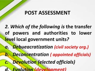 POST ASSESSMENT
2. Which of the following is the transfer
of powers and authorities to lower
level local government units?
a. Debueacratization (civil society org.)
b. Deconcentration ( appointed officials)
c. Devolution (elected officials)
 