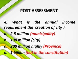 POST ASSESSMENT
4. What is the annual income
requirement the creation of city ?
a. 2.5 million (municipality)
b. 100 million (city)
c. 200 million highly (Province)
d. 1 billion (not in the constitution)
 