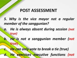 POST ASSESSMENT
5. Why is the vice mayor not a regular
member of the sanggunian?
a. He is always absent during session (not
true)
b. He is not a sanggunian member (not
true)
c. He can only vote to break a tie (true)
d. He exercises executive functions (not
 
